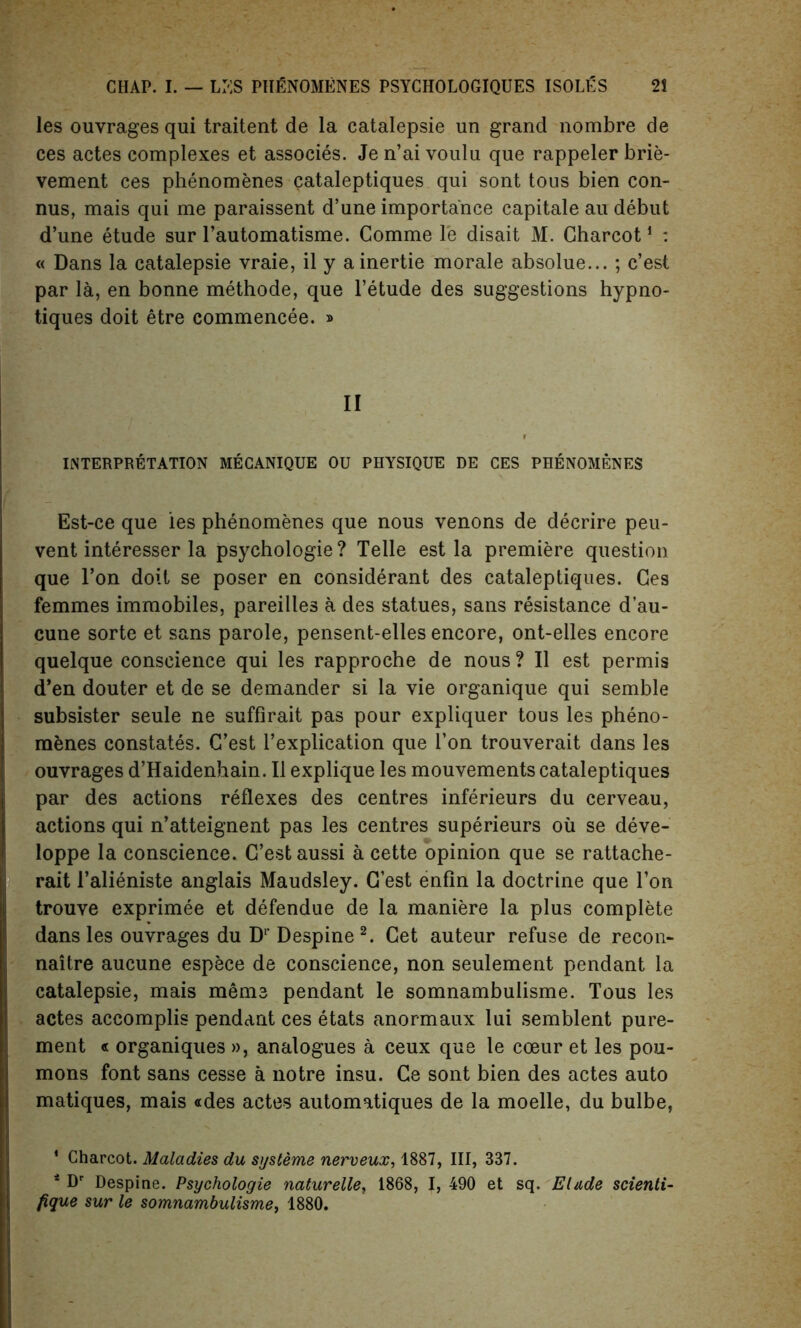 les ouvrages qui traitent de la catalepsie un grand nombre de ces actes complexes et associes. Je n’ai voulu que rappeler brie- vement ces phenomenes cataleptiques qui sont tous bien con- nus, mais qui me paraissent d’une importance capitale au debut d’une etude sur l’automatisme. Comme le disait M. Charcot1 : « Dans la catalepsie vraie, il y ainertie morale absolue... ; c’est par la, en bonne methode, que l’etude des suggestions hypno- tiques doit etre commencee. » II INTERPRETATION MECANIQUE OU PHYSIQUE DE CES PHENOMENES Est-ce que ies phenomenes que nous venons de decrire peu- vent interesser la psychologie? Telle est la premiere question que Ton doit se poser en considerant des cataleptiques. Ces femmes immobiles, pareilles a des statues, sans resistance d’au- cune sorte et sans parole, pensent-elles encore, ont-elles encore quelque conscience qui les rapproche de nous ? II est permis d’en douter et de se demander si la vie organique qui semble subsister seule ne suffirait pas pour expliquer tous les pheno- menes constates. C’est l’explication que l’on trouverait dans les ouvrages d’Haidenhain. II explique les mouvements cataleptiques par des actions reflexes des centres inferieurs du cerveau, actions qui n’atteignent pas les centres superieurs oil se deve- loppe la conscience. G’est aussi a cette opinion que se rattache- rait Talieniste anglais Maudsley. G’est enfin la doctrine que Ton trouve exprimee et defendue de la maniere la plus complete dans les ouvrages du D1' Despine2. Cet auteur refuse de recon- naitre aucune espece de conscience, non seulement pendant la catalepsie, mais meme pendant le somnambulisme. Tous les actes accomplis pendant ces etats anormaux lui semblent pure- ment « organiques », analogues a ceux que le coeur et les pou- mons font sans cesse a notre insu. Ce sont bien des actes auto matiques, mais «des actes automatiques de la moelle, du bulbe, 1 Charcot. Maladies du systeme nerveux, 1887, III, 337. 4 Dr Despine. Psychologie naturelle, 1868, I, 490 et sq. Elude scienti- fique sur le somnambulisme, 1880.