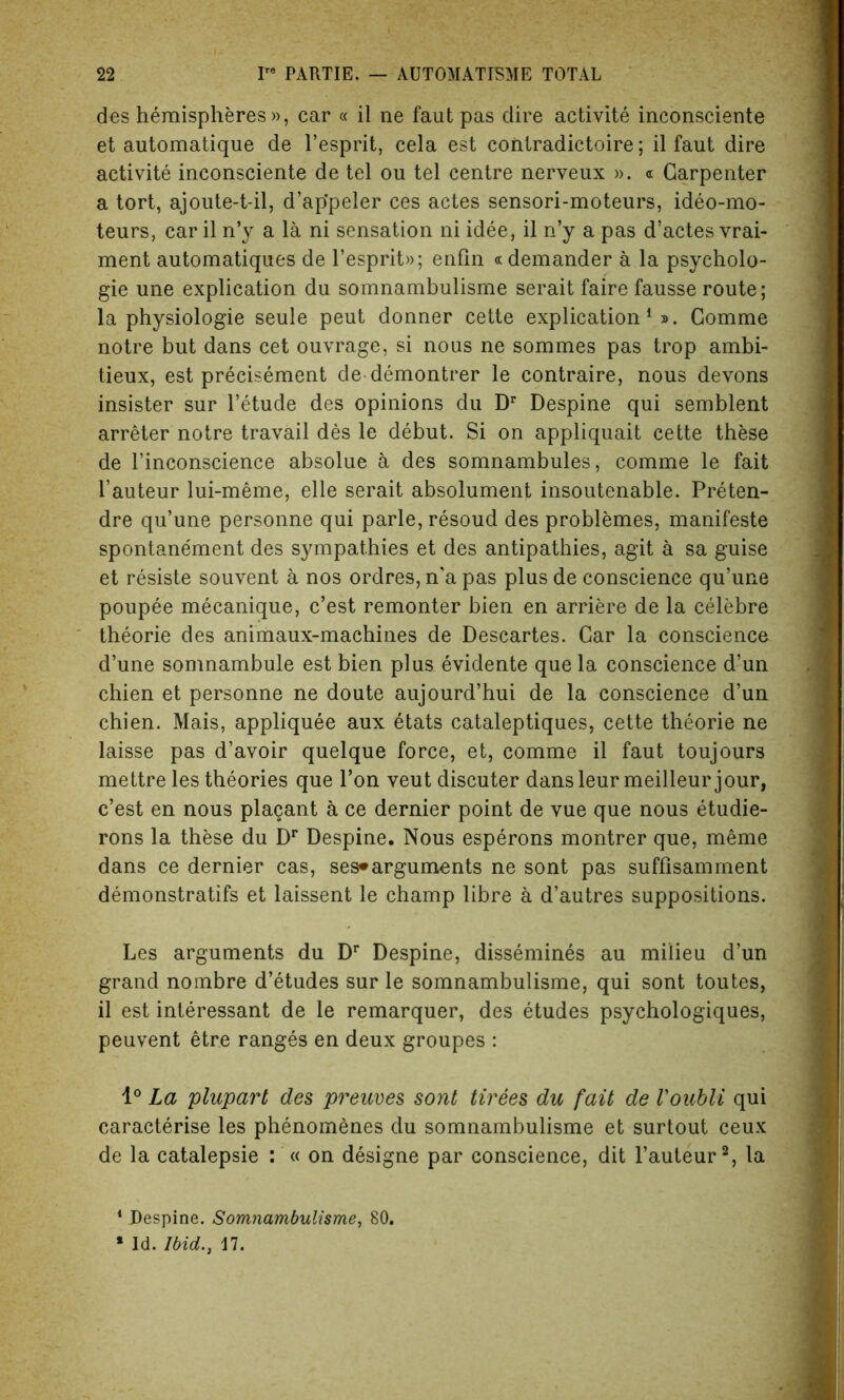 des hemispheres », ear « il ne faut pas dire activite inconsciente et automatique de l’esprit, cela est contradictoire; il faut dire activite inconsciente de tel ou tel centre nerveux ». « Carpenter a tort, ajoute-t-il, d’ap'peler ces actes sensori-moteurs, ideo-mo- teurs, car il n’y a la ni sensation ni idee, il n’y a pas d’actes vrai- ment automatiques de l’esprit»; enfin « demander a la psycholo- gic une explication du somnambulisme serait faire fausse route; la physiologie seule peut donner cette explication1 ». Comme notre but dans cet ouvrage, si nous ne sommes pas trop ambi- tieux, est precisement de demontrer le contraire, nous devons insister sur l’etude des opinions du Dr Despine qui semblent arreter notre travail des le debut. Si on appliquait cette these de l’inconscience absolue a des somnambules, comme le fait l’auteur lui-meme, elle serait absolument insoutenable. Preten- dre qu’une personne qui parle, resoud des problemes, manifeste spontanement des sympathies et des antipathies, agit a sa guise et resiste souvent a nos ordres, n'a pas plus de conscience qu’une poupee mecanique, c’est remonter bien en arriere de la celebre theorie des animaux-machines de Descartes. Car la conscience d’une somnambule est bien plus evidente que la conscience d’un chien et personne ne doute aujourd’hui de la conscience d’un chien. Mais, appliquee aux etats cataleptiques, cette theorie ne laisse pas d’avoir quelque force, et, comme il faut toujours mettre les theories que Ton veut discuter dansleur meilleur jour, c’est en nous plagant a ce dernier point de vue que nous etudie- rons la these du Dr Despine. Nous esperons montrer que, meme dans ce dernier cas, ses»arguments ne sont pas suffisamment demonstratifs et laissent le champ libre a d’autres suppositions. Les arguments du Dr Despine, dissemines au milieu d’un grand nombre d’etudes sur le somnambulisme, qui sont toutes, il est interessant de le remarquer, des etudes psychologiques, peuvent etre ranges en deux groupes : 1° La plupart des preuves sont tirees du fait de Voubli qui characterise les phenomenes du somnambulisme et surtout ceux de la catalepsie : « on designe par conscience, dit l’auteur2, la 1 Despine. Somnambulisme, 80.