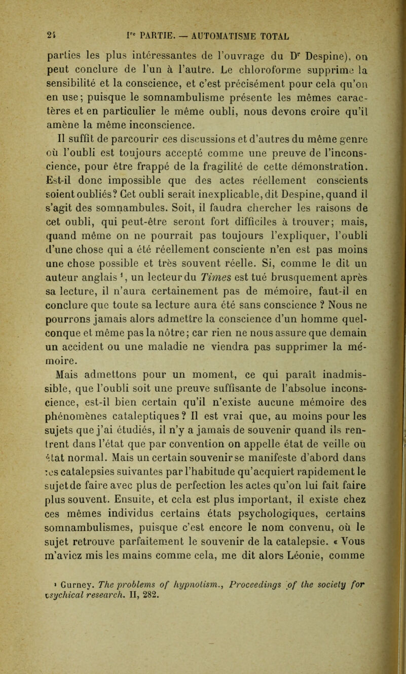 parlies les plus interessantes de l’ouvrage du Dr Despine), on peut conclure de l’un a l’autre. Le chloroforme supprime la sensibilite et la conscience, et c’est precisement pour cela qu’on en use; puisque le somnambulisme presente les memes carac- teres et en particulier le meme oubli, nous devons croire qu’il amene la meme inconscience. II suffit de parcourir ces discussions et d’autres du meme genre ou l’oubli est toujours accepte comme une preuve de l’incons- cience, pour etre frappe de la fragility de cette demonstration. Est-il done impossible que des actes reellement conscients soientoublies? Get oubli serait inexplicable, dit Despine, quand il s’agit des somnambules. Soit, il faudra chercher les raisons de cet oubli, qui peut-etre seront fort difficiles a trouver; mais, quand meme on ne pourrait pas toujours l’expliquer, l’oubli d’une chose qui a ete reellement consciente n’en est pas moins une chose possible et tres souvent reelle. Si, comme le dit un auteur anglais 1, un lecteurdu Times est tue brusquement apres sa lecture, il n’aura certainement pas de memoire, faut-il en conclure que toute sa lecture aura ete sans conscience ? Nous ne pourrons jamais alors admettre la conscience d’un homme quel- conque et meme pas la notre; car rien ne nous assure que demain un accident ou une maladie ne viendra pas supprimer la me- moire. Mais admettons pour un moment, ce qui parait inadmis- sible, que l’oubli soit une preuve suffisante de l’absolue incons- cience, est-il bien certain qu’il n’existe aucune memoire des phenomenes cataleptiques ? Il est vrai que, au moins pour les sujets que j’ai etudies, il n’y a jamais de souvenir quand ils ren- Irent dans l’etat que par convention on appelle etat de veille ou *tat normal. Mais un certain souvenir se manifeste d’abord dans :es catalepsies suivantes par l’habitude qu’acquiert rapidement le sujetde faire avec plus de perfection les actes qu’on lui fait faire plus souvent. Ensuite, et cela est plus important, il existe chez ces memes individus certains etats psychologiques, certains somnambulismes, puisque c’est encore le nom convenu, oil le sujet retrouve parfaitement le souvenir de la catalepsie. « Vous m’aviez mis les mains comme cela, me dit alors Leonie, comme ' Gurney. The problems of hypnotism., Proceedings of the society for psychical research. II, 282.