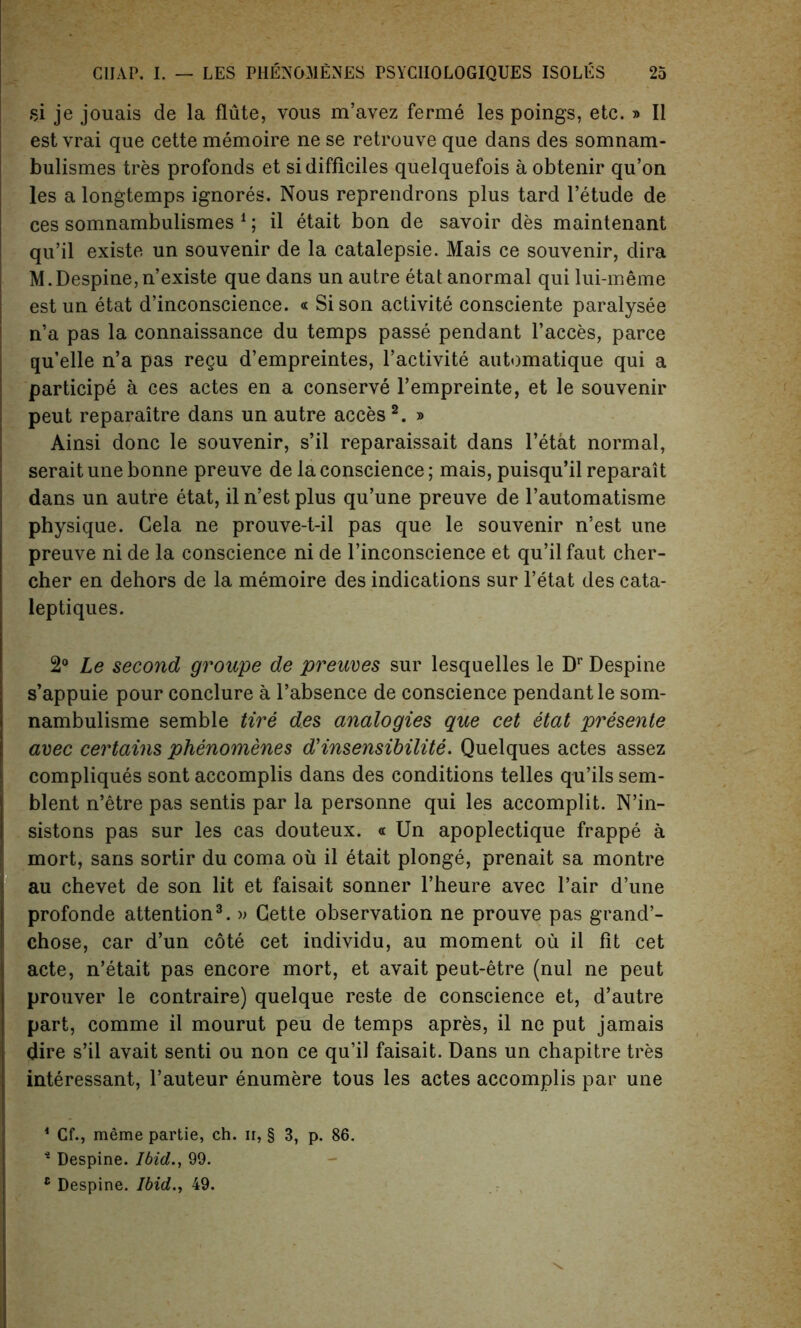 si je jouais de la flute, vous m’avez ferme les poings, etc. » II est vrai que cette memoire ne se retrouve que dans des somnam- bulismes tres profonds et si difficiles quelquefois a obtenir qu’on les a longtemps ignores. Nous reprendrons plus tard l’etude de ces somnambulismes 1; il etait bon de savoir des maintenant qu’il existe un souvenir de la catalepsie. Mais ce souvenir, dira M.Despine,n’existe que dans un autre etat anormal qui lui-meme estun etat d’inconscience. « Si son activite consciente paralysee n’a pas la connaissance du temps passe pendant l’acces, parce qu’elle n’a pas regu d’empreintes, l’activite automatique qui a participe a ces actes en a conserve l’empreinte, et le souvenir peut reparaitre dans un autre acces 2. » Ainsi done le souvenir, s’il reparaissait dans l’etat normal, seraitune bonne preuve de la conscience; mais, puisqu’il reparait dans un autre etat, il n’est plus qu’une preuve de 1’automatisme physique. Cela ne prouve-t-il pas que le souvenir n’est une preuve ni de la conscience ni de l’inconscience et qu’il faut cher- cher en dehors de la memoire des indications sur l’etat des cata- leptiques. 2° Le second groupe de preuves sur lesquelles le Dr Despine s’appuie pour conclure a l’absence de conscience pendant le som- nambulisme semble tire des analogies que cet etat presente avec certains phenomenes d'insensibilite. Quelques actes assez compliques sont accomplis dans des conditions telles qu’ils sem- blent n’etre pas sentis par la personne qui les accomplit. N’in- sistons pas sur les cas douteux. « Un apoplectique frappe a mort, sans sortir du coma oil il etait plonge, prenait sa montre au chevet de son lit et faisait sonner l’heure avec l’air d’une profonde attention3. » Cette observation ne prouve pas grand’- chose, car d’un cote cet individu, au moment ou il fit cet acte, n’etait pas encore mort, et avait peut-etre (nul ne peut prouver le contraire) quelque reste de conscience et, d’autre part, comme il mourut peu de temps apres, il ne put jamais dire s’il avait senti ou non ce qu’il faisait. Dans un chapitre tres interessant, l’auteur enumere tous les actes accomplis par une 1 Cf., meme partie, ch. ii, § 3, p. 86. 4 Despine. Ibid., 99. c Despine. Ibid., 49.