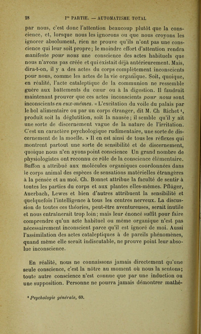 par nous, c’est done l’attention beaucoup plutot que la cons- cience, et, lorsque nous les ignorons ou que nous croyons les ignorer absolument, rien ne prouve qu’ils n’ont pas une cons- cience qui leur soit propre; le moindre effort d’attention rendra manifeste pour nous une conscience des actes habituels que nous n’avons pas creee et quiexistait deja anterieurement. Mais, dira-t-on, il y a des actes du corps completement inconscients pour nous, comme les actes de la vie orgamque. Soit, quoique, en realite, l’acte cataleptique de la communion ne ressemble guere aux battements du coeur ou a la digestion. II faudrait maintenant prouver que ces actes inconscients pour nous sont inconscients en eux-memes. « L’excitation du voile du palais par le bol alimentaire ou par un corps e'tranger, dit M. Gh Richet *, produit soit la deglutition, soit la nausee; il semble qu’il y ait une sorte de discernement vague de la nature de l’irritation. C’est un caractere psychologique rudimentaire, une sorte de dis- cernement de la moelle. » Il en est ainsi de tous les reflexes qui montrent partout une sorte de sensibilite et de discernement, quoique nous n’en ayons point conscience Un grand nombre de physiologistes ont reconnu ce role de la conscience elementaire. Buffon a attribue aux molecules organiques coordonnees dans le corps animal des especes de sensations materielles etrangeres a la pensee et au moi. Gh. Bonnet attribue la faculte de sentir a toutes les parties du corps et aux plantes elles-memes. Pfliiger, Auerbach, Lewes et bien d’autres attribuent la sensibilite et quelquefois l’intelligence a tous les centres nerveux. La discus- sion de toutes ces the'ories, peut-etre aventureuses, serait inutile et nous entrainerait trop loin; mais leur enonce su-ffit pour faire comprendre qu’un acte habituel ou meme organique n’est pas necessairement inconscient parce qu’il est ignore de moi. Aussi l’assimilation des actes cataleptiques a de pareils phenomenes, quand meme elle serait indiscutable, ne prouve point leur abso- lue inconscience. En realite, nous ne connaissons jamais directement qu’une seule conscience, c’est la notre au moment oil nous la sentons; toute autre conscience n’est connue que par une induction ou une supposition. Personne ne pourra jamais demontrer mathe- 4 Psychologie generate, 69.