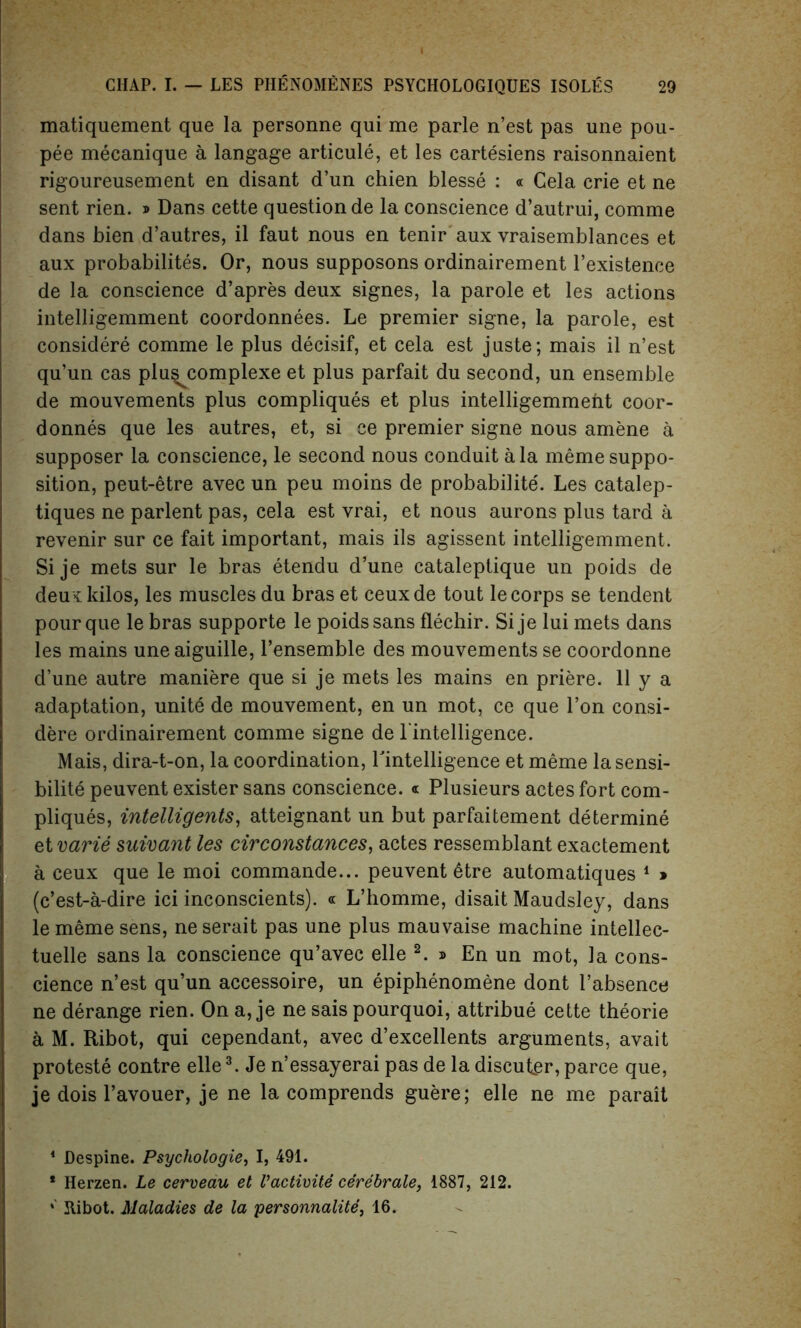 matiquement que la personne qui me parle n’est pas une pou- pee mecanique a langage articule, et les cartesiens raisonnaient rigoureusement en disant d’un chien blesse : « Cela crie et ne sent rien. » Dans cette question de la conscience d’autrui, comme dans bien d’autres, il faut nous en tenir aux vraisemblances et aux probability. Or, nous supposons ordinairement l’existence de la conscience d’apres deux signes, la parole et les actions intelligemment coordonnees. Le premier signe, la parole, est considere comme le plus decisif, et cela est juste; mais il n’est qu’un cas plu^complexe et plus parfait du second, un ensemble de mouvements plus compliques et plus intelligemmeht coor- donnes que les autres, et, si ce premier signe nous amene a supposer la conscience, le second nous conduit ala meme suppo- sition, peut-etre avec un peu moins de probabilite'. Les catalep- tiques ne parlent pas, cela est vrai, et nous aurons plus tard a revenir sur ce fait important, mais ils agissent intelligemment. Si je mets sur le bras etendu d’une cataleptique un poids de deux kilos, les muscles du bras et ceuxde tout le corps se tendent pour que le bras supporte le poids sans flechir. Si je lui mets dans les mains une aiguille, l’ensemble des mouvements se coordonne d’une autre maniere que si je mets les mains en priere. 11 y a adaptation, unite de mouvement, en un mot, ce que Ton consi- dere ordinairement comme signe de l’intelligence. Mais, dira-t-on, la coordination, ^intelligence et meme lasensi- bilite peuvent exister sans conscience. « Plusieurs actes fort com- pliques, intelligents, atteignant un but parfaitement determine et varie suwant les cirConstances, actes ressemblant exactement a ceux que le moi commande... peuvent ^tre automatiques 1 » (c’est-a-dire ici inconscients). « L’homme, disait Maudsley, dans le meme sens, neserait pas une plus mauvaise machine intellec- tuelle sans la conscience qu’avec elle 2. » En un mot, la cons- cience n’est qu’un accessoire, un epiphenomene dont l’absence ne derange rien. On a, je ne sais pourquoi, attribue cette theorie a M. Ribot, qui cependant, avec d’excellents arguments, avait proteste contre elle3. Je n’essayerai pas de la discuter, parce que, je dois l’avouer, je ne la comprends guere; elle ne me parait * Despine. Psychologie, I, 491. * Herzen. Le cerveau et Vactivite cerebrate, 1887, 212. *' Jtibot. Maladies de la personnalite, 16.