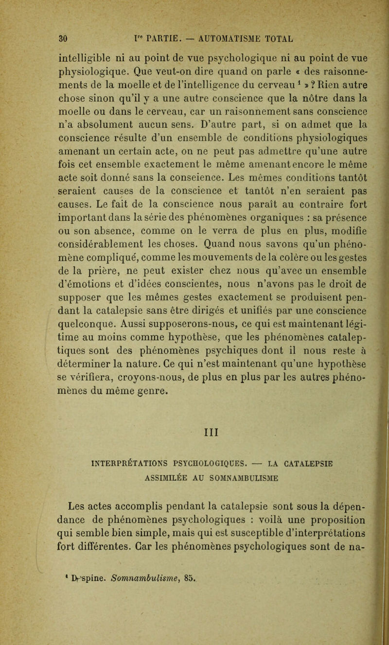 intelligible ni au point de vue psychologique ni au point de vue physiologique. Que veut-on dire quand on parle « des raisonne- men-ts de la moelle et de l’intelligence du cerveau 1 » ? Rien autre chose sinon qu’il y a une autre conscience que la notre dans la moelle ou dans le cerveau, car un raisonnement sans conscience n’a absolument aucun sens. D’autre part, si on admet que la conscience resulte d’un ensemble de conditions physiologiques amenant un certain acte, on ne peut pas admettre qu’une autre fois cet ensemble exactement le meme amenant encore le meme acte soit donne sans la conscience. Les memes conditions tantot seraient causes de la conscience et tantot n’en seraient pas causes. Le fait de la conscience nous parait au contraire fort important dans laseriedes phenomenes organiques : sa presence ou son absence, comme on le verra de plus en plus, modifie considerablement les choses. Quand nous savons qu’un pheno- mene complique, comme les mouvements de la colere ou les gestes de la priere, ne peut exister chez nous qu’avec un ensemble demotions et d’idees conscientes, nous n’avons pas le droit de supposer que les memes gestes exactement se produisent pen- dant la catalepsie sans etre diriges et unifies par une conscience quelconque. Aussi supposerons-nous, ce qui est maintenant legi- time au moins comme hypothese, que les phenomenes catalep- tiques sont des phenomenes psychiques dont il nous reste a determiner la nature. Ce qui n’est maintenant qu’une hypothese se verifiera, croyons-nous, de plus en plus par les autres pheno- menes du meme genre. Ill INTERPRETATIONS PSYCHOLOGIQUES. — LA CATALEPSIE ASSIMILEe AU SOMNAMBULISME Les actes accomplis pendant la catalepsie sont sous la depen- dance de phenomenes psychologiques : voila une proposition qui semble bien simple, mais qui est susceptible d’interpretations fort differentes. Car les phenomenes psychologiques sont de na- Dr'spine. Somnambulisme, 85.