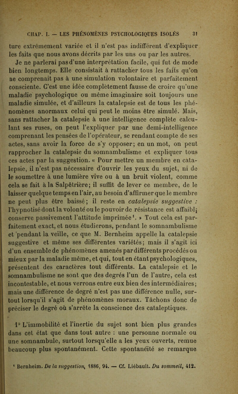 ture extremement variee et il n’est pas indifferent d’expliquer les faits que nous avons decrits par les uns ou par les autres. Je ne parlerai pasd’une interpretation facile, qui fut de mode bien longtemps. Elle consistait a rattacher tous les faits qu’on lie comprenait pas a une simulation volontaire et parfaitement consciente. G’est une idee completement fausse de croire qu’une maladie psychologique ou meme imaginaire soit toujours une maladie simulee, et d’ailleurs la catalepsie est de tous les phe- nomenes anormaux celui qui peut le moins etre simule. Mais, sans rattacher la catalepsie a une intelligence complete calcu- lant ses ruses, on peut l’expliquer par une demi-intelligence comprenant les pensees de l’ope'rateur, se rendant compte de ses actes, sans avoir la force de s’y opposer; en un mot, on peut rapprocher la catalepsie du somnambulisme et expliquer tous ces actes par la suggestion. « Pour mettre un membre en cata- lepsie, il n’est pas necessaire d’ouvrir les yeux du sujet, ni de le soumettre a une lumiere vive ou a un bruit violent, comme cela se fait a la Salpetriere; il suffit de lever ce membre, de le laisser quelque temps en Pair, au besoin d’affirmer que le membre ne peut plus etre baisse; il reste en catalepsie suggestive : l’hypnotisedontlavolonteoulepouvoirde resistance est affaiblj conserve passivement l’attitude imprimee1. » Tout cela est par- faitement exact, et nous etudierons, pendant le somnambulisme et 'pendant la veille, ce que M. Bernheim appelle la catalepsie suggestive et meme ses differentes varietes; mais il s’agit ici d’un ensemble de phenomenes amenespardifferentsprocedesou mieux par la maladie meme, et qui, tout en etant psychologies, presentent des caracteres tout differents. La catalepsie et le somnambulisme ne sont que des degres l’un de l’autre, cela est incontestable, et nous verrons entre eux bien des intermediates; mais une difference de degre n’est pas une difference nulle, sur- tout lorsqu’il s’agit de phenomenes moraux. Tachons done de preciser le degre oil s’arrete la conscience des cataleptiques. 1° L’immobilite et l’inertie du sujet sont bien plus grandes dans cet etat que dans tout autre : une personne normale ou une somnambule, surtout lorsqu’elle a les yeux ouverts, remue beaucoup plus spontanement. Cette spontaneity se remarque Bernheim. De la suggestion^ 1886, 94. — Gf. Liebauit. Du sommeil, 412.