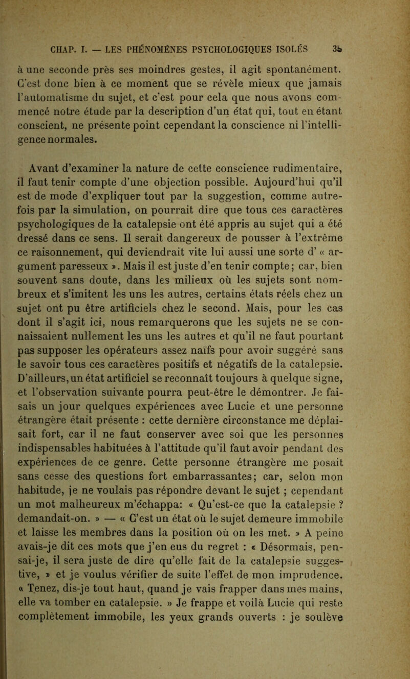 a une seconde pres ses moindres gestes, il agit spontanement. G’est done bien a ce moment que se revele mieux que jamais i’automatisme du sujet, et e’est pour cela que nous avons com- mence notre etude par la description d’un etat qui, tout en etant conscient, ne presente point cependant la conscience ni l’intelli- gencenormales. Avant d’examiner la nature de cette conscience rudimentaire, il faut tenir compte d’une objection possible. Aujourd’hui qu’il est de mode d’expliquer tout par la suggestion, comme autre- fois par la simulation, on pourrait dire que tous ces caracteres psychologiques de la catalepsie ont ete appris au sujet qui a ete dresse dans ce sens. Il serait dangereux de pousser k l’extreme ce raisonnement, qui deviendrait vite lui aussi une sorte d’ « ar- gument paresseux ». Mais il est juste d’en tenir compte; car, bien souvent sans doute, dans les milieux oil les sujets sont nom- breux et s’imitent les uns les autres, certains etats reels chez un sujet ont pu etre artificiels chez le second. Mais, pour les cas dont il s’agit ici, nous remarquerons que les sujets ne se con- naissaient nullement les uns les autres et qu’il ne faut pourtant pas supposer les operateurs assez naifs pour avoir suggere sans le savoir tous ces caracteres positifs et negatifs de la catalepsie. D’ailleurs,unetat artificiel se reconnait toujours a quelque signe, et l’observation suivante pourra peut-etre le demontrer. Je fai- sais un jour quelques experiences avec Lucie et une personne etrangere etait presente : cette derniere circonstance me deplai- sait fort, car il ne faut conserver avec soi que les personnes indispensables habituees & l’attitude qu’il faut avoir pendant des experiences de ce genre. Cette personne etrangere me posait sans cesse des questions fort embarrassantes; car, selon mon habitude, je ne voulais pas repondre devant le sujet ; cependant un mot malheureux m’echappa: « Qu’est-ce que la catalepsie ? demandait-on. » — « C’est un etat oil le sujet demeure immobile et laisse les membres dans la position ou on les met. » A peine avais-je dit ces mots que j’en eus du regret : « Desormais, pen- sai-je, il sera juste de dire qu’elle fait de la catalepsie sugges- tive, i et je voulus verifier de suite l’effet de mon imprudence. « Tenez, dis-je tout haut, quand je vais frapper dans mes mains, elle va tomber en catalepsie. » Je frappe et voila Lucie qui reste completement immobile, les yeux grands ouverts : je souleve