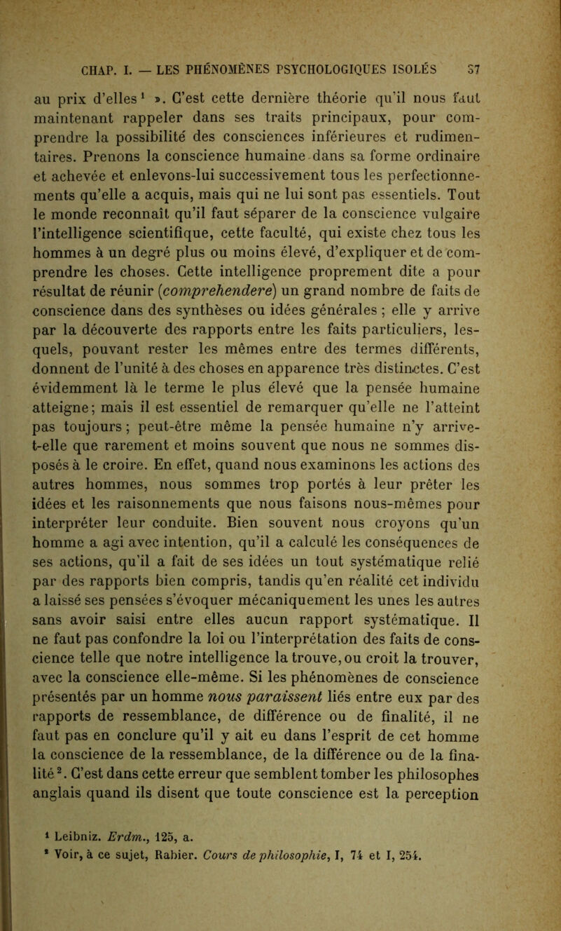 au prix d’elles 1 ». G’est cette derniere theorie qu’il nous taut maintenant rappeler dans ses traits principaux, pour com- prendre la possibility des consciences inferieures et rudimen- taires. Prenons la conscience humaine dans sa forme ordinaire et achevee et enlevons-lui successivement tous les perfectionne- ments qu’elle a acquis, mais qui ne lui sont pas essentiels. Tout le monde reconnait qu’il faut separer de la conscience vulgaire 1’intelligence scientifique, cette faculte, qui existe chez tous les hommes & un degre plus ou moins eleve, d’expliquer et de com- prendre les choses. Cette intelligence proprement dite a pour resultat de reunir (comprehendere) un grand nombre de faits de conscience dans des syntheses ou idees generales ; elle y arrive par la decouverte des rapports entre les faits particulars, les- quels, pouvant rester les memes entre des termes differents, donnent de l’unite a des choses en apparence tres distin.ctes. C’est evidemment la le terme le plus eleve que la pensee humaine atteigne; mais il est essentiel de remarquer qu’elle ne l’atteint pas toujours; peut-etre meme la pensee humaine n’y arrive- t-elle que rarement et moins souvent que nous ne sommes dis- poses a le croire. En effet, quand nous examinons les actions des autres hommes, nous sommes trop portes a leur preter les idees et les raisonnements que nous faisons nous-memes pour interpreter leur conduite. Bien souvent nous croyons qu’un homme a agi avec intention, qu’il a calcule les consequences de ses actions, qu’il a fait de ses idees un tout syste'matique relie par des rapports bien compris, tandis qu’en realite cet individu a laisse ses pensees s’evoquer mecaniquement les unes les autres sans avoir saisi entre elles aucun rapport systematique. II ne faut pas confondre la loi ou Interpretation des faits de cons- cience telle que notre intelligence latrouve,ou croit la trouver, avec la conscience elle-meme. Si les phenomenes de conscience presentes par un homme nous paraissent lies entre eux par des rapports de ressemblance, de difference ou de finalite, il ne faut pas en conclure qu’il y ait eu dans l’esprit de cet homme la conscience de la ressemblance, de la difference ou de la fina- lite2. G’est dans cette erreur que semblent tomber les philosophes anglais quand ils disent que toute conscience est la perception 1 Leibniz. Erdm., 125, a. * Voir, a ce sujet, Rabier. Cours de philosophic, I, 74 et I, 254.