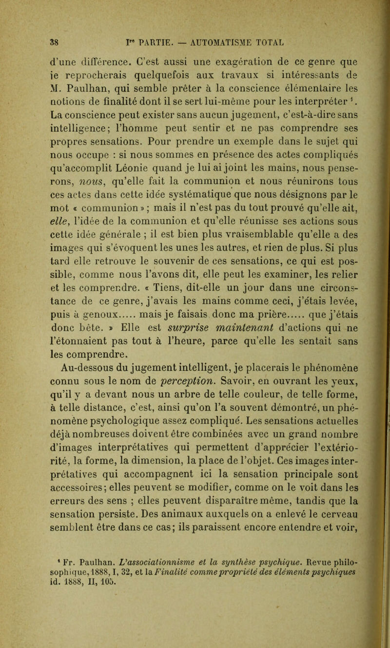 d’une difference. C’est aussi une exageration de ce genre que ie reprocherais quelquefois aux travaux si interessants de M. Paulhan, qui semble preter a la conscience elementaire les notions de finalite dont il se sert lui-meme pour les interpreter 1. La conscience peut exister sans aucun jugement, c’est-a-dire sans intelligence; Phomme peut sentir et ne pas comprendre ses propres sensations. Pour prendre un exemple dans le sujet qui nous occupe : si nous sommes en presence des actes compliques qu’accomplit Leonie quand je lui ai joint les mains, nous pense- rons, nous, qu’elle fait la communion et nous reunirons tous ces actes dans cette ide'e systematique que nous designons par le mot « communion»; mais il n’est pas du tout prouve qu’elle ait, elle, l’idee de la communion et qu’elle reunisse ses actions sous cette idee generate ; il est bien plus vraisemblable qu’elle a des images qui s’evoquent les unes les autres, et rien de plus. Si plus tard elle retrouve le souvenir de ces sensations, ce qui est pos- sible, comme nous l’avons dit, elle peut les examiner, les relier et les comprendre. « Tiens, dit-elle un jour dans une circons- tance de ce genre, j’avais les mains comme ceci, j’etais levee, puis a genoux mais je faisais done ma priere que j’etais done bete. » Elle est surprise maintenant d’actions qui ne l’etonnaient pas tout a l’heure, parce qu’elle les sentait sans les comprendre. Au-dessous du jugement intelligent, je placerais le phenomene connu sous le nom de perception. Savoir, en ouvrant les yeux, qu’il y a devant nous un arbre de telle couleur, de telle forme, a telle distance, c’est, ainsi qu’on l’a souvent demontre, un phe- nomene psychologique assez complique'. Les sensations actuelles dejanombreuses doiventetre combinees avec un grand nombre d’images interpretatives qui permettent d’appre'cier l’exterio- rite, la forme, la dimension, la place de l’objet. Ces images inter- pretatives qui accompagnent ici la sensation principale sont accessoires; elles peuvent se modifier, comme on le voit dans les erreurs des sens ; elles peuvent disparaitrememe, tandis que la sensation persiste. Des animaux auxquels on a enleve le cerveau semblent etre dans ce cas; ils paraissent encore entendre et voir, * Fr. Paulhan. V associationnisme et la synthese psychique. Revue philo- sophique,1888,1, 32, et la Finalite comme propriety des elements psychiques id. 1888, II, 105.