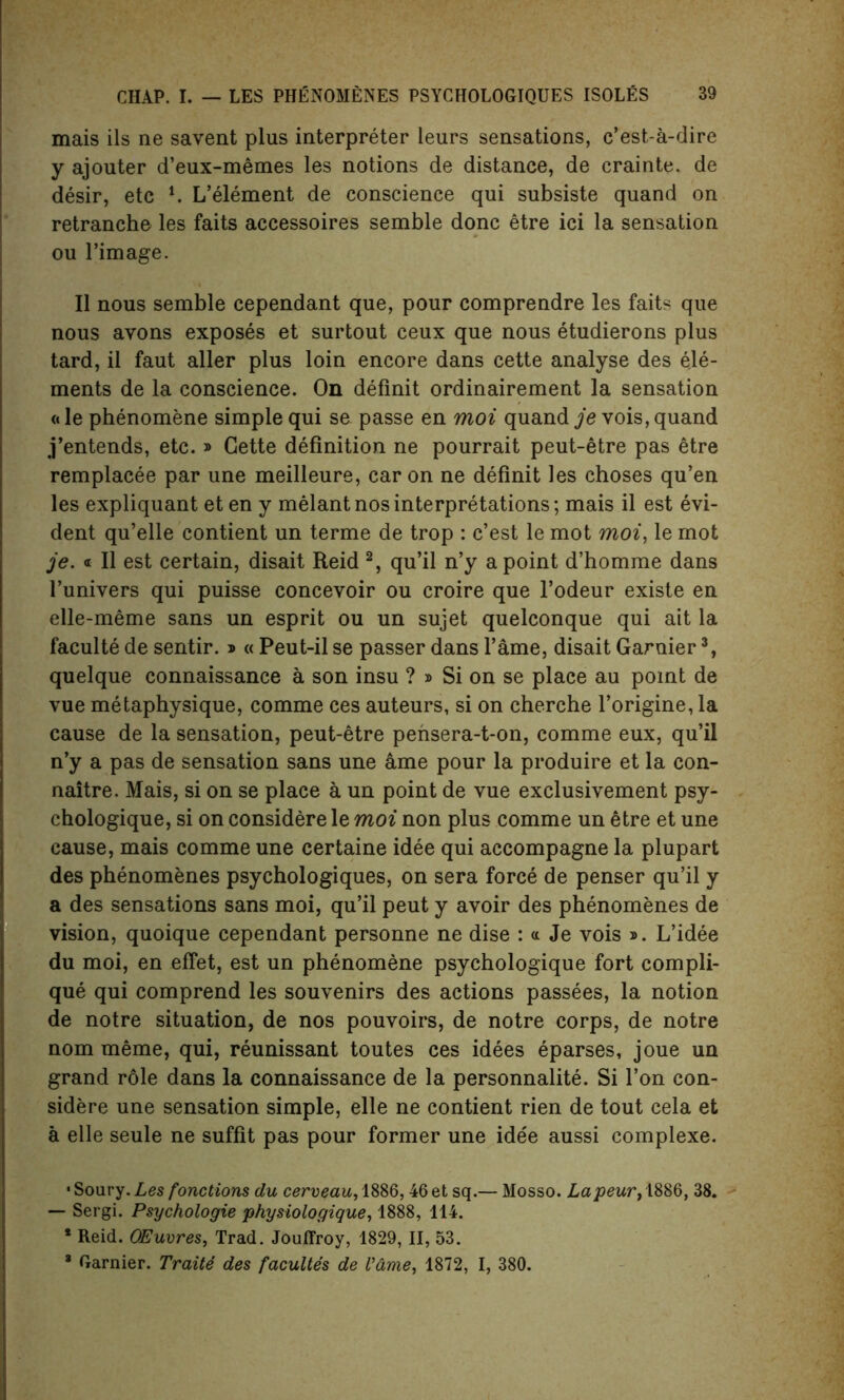 mais ils ne savent plus interpreter leurs sensations, c’est-a-dire y ajouter d’eux-memes les notions de distance, de crainte. de desir, etc l. L’element de conscience qui subsiste quand on retranche les faits accessoires semble done etre ici la sensation ou l’image. II nous semble cependant que, pour comprendre les faits que nous avons exposes et surtout ceux que nous etudierons plus tard, il faut aller plus loin encore dans cette analyse des ele- ments de la conscience. On definit ordinairement la sensation ft le phenomene simple qui se passe en moi quand je vois, quand j’entends, etc. » Cette definition ne pourrait peut-etre pas etre remplacee par une meilleure, car on ne definit les choses qu’en les expliquant et en y melant nos interpretations; mais il est evi- dent qu’elle contient un terme de trop : e’est le mot moi, le mot je. « Il est certain, disait Reid 2, qu’il n’y a point d’homme dans l’univers qui puisse concevoir ou croire que l’odeur existe en elle-meme sans un esprit ou un sujet quelconque qui ait la faculte de sentir. * « Peut-il se passer dans l’ame, disait Gamier3, quelque connaissance a son insu ? » Si on se place au point de vue metaphysique, comme ces auteurs, si on cherche l’origine, la cause de la sensation, peut-etre pensera-t-on, comme eux, qu’il n’y a pas de sensation sans une ame pour la produire et la con- naitre. Mais, si on se place a un point de vue exclusivement psy- chologique, si on considere le moi non plus comme un etre et une cause, mais comme une certaine idee qui accompagne la plupart des phenomenes psychologiques, on sera force de penser qu’il y a des sensations sans moi, qu’il peut y avoir des phenomenes de vision, quoique cependant personne ne dise : a Je vois ». L’idee du moi, en efiet, est un phenomene psychologique fort compli- que qui comprend les souvenirs des actions passees, la notion de notre situation, de nos pouvoirs, de notre corps, de notre nom meme, qui, reunissant toutes ces idees eparses, joue un grand role dans la connaissance de la personnalite. Si Ton con- sidere une sensation simple, elle ne contient rien de tout cela et a elle seule ne suffit pas pour former une idee aussi complexe. • Soury. Les fonctions du cerveau, 1886,46 et sq.— Mosso. Lapeur, 1886, 38. — Sergi. Psychologie physiologique, 1888, 114. * Reid. OEuvres, Trad. Jouffroy, 1829, II, 53. 3 Gamier. Traite des facultes de V&me, 1872, I, 380.