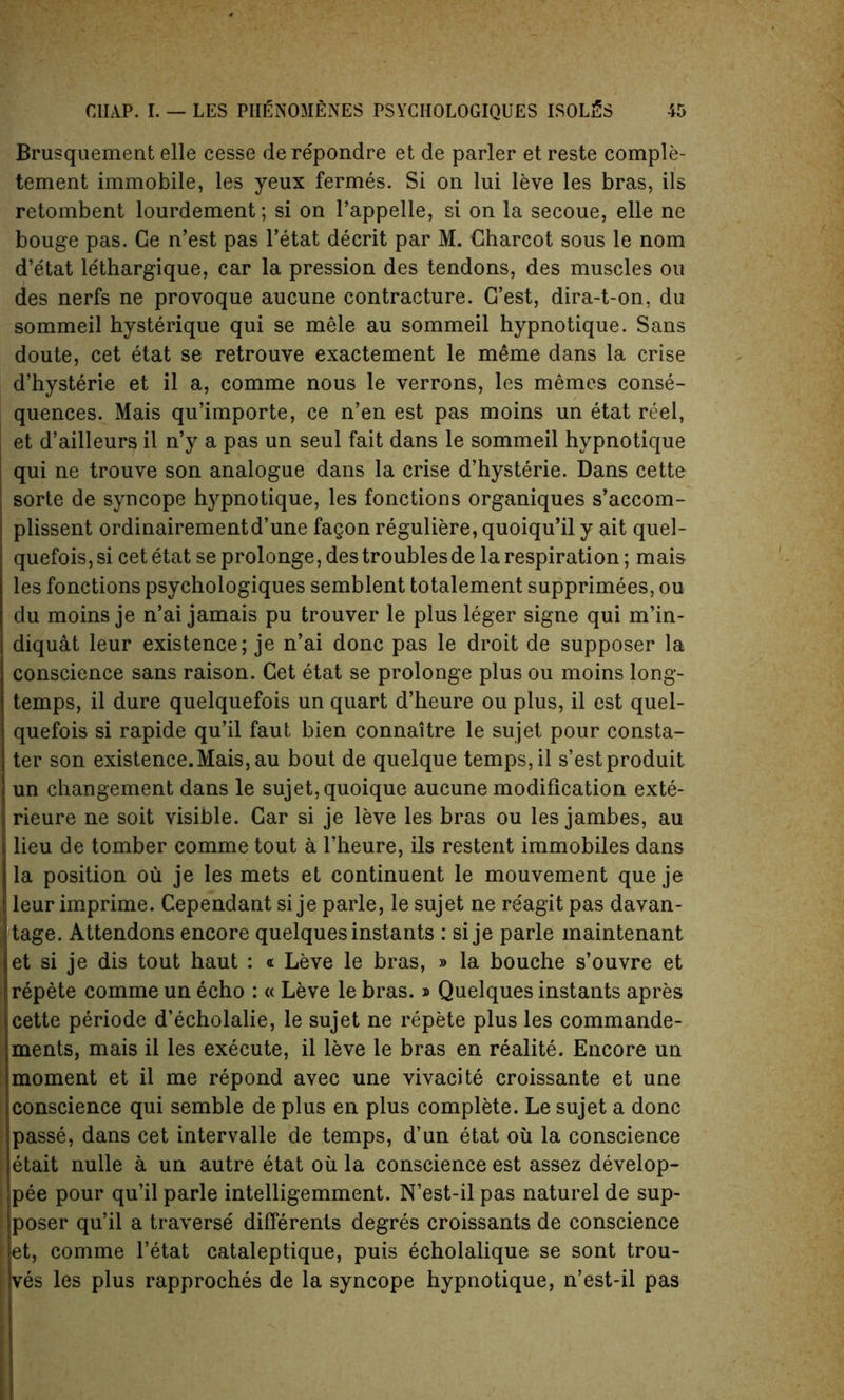 Brusquement elle cesse de repondre et de parler et reste comple- tement immobile, les yeux fermes. Si on lui leve les bras, its retombent lourdement; si on l’appelle, si on la secoue, elle ne bouge pas. Ge n’est pas l’etat decrit par M. Charcot sous le nom d’e'tat le'thargique, car la pression des tendons, des muscles ou des nerfs ne provoque aucune contracture. G’est, dira-t-on, du sommeil hysterique qui se mele au sommeil hypnotique. Sans doute, cet etat se retrouve exactement le meme dans la crise d’hysterie et il a, comme nous le verrons, les memos conse- quences. Mais qu’importe, ce n’en est pas moins un etat reel, et d’ailleurs il n’y a pas un seul fait dans le sommeil hypnotique ; qui ne trouve son analogue dans la crise d’hysterie. Dans cette \ sorte de syncope hypnotique, les fonctions organiques s’accom- plissent ordinairementd’une fagon reguliere, quoiqu’il y ait quel- quefois, si cet etat se prolonge, des troubles de la respiration; mais les fonctions psychologiques semblent totalement supprimees, ou du moins je n’ai jamais pu trouver le plus leger signe qui m’in- diquat leur existence; je n’ai done pas le droit de supposer la conscience sans raison. Cet etat se prolonge plus ou moins long- temps, il dure quelquefois un quart d’heure ou plus, il est quel- quefois si rapide qu’il faut bien connaitre le sujet pour consta- ter son existence.Mais, au bout de quelque temps, il s’estproduit un changement dans le sujet, quoique aucune modification exte- i rieure ne soit visible. Gar si je leve les bras ou les jambes, au I1 lieu de tomber comme tout a l’heure, ils restent immobiles dans la position ou je les mets et continuent le mouvement que je leur imprime. Cependant si je parle, le sujet ne re'agit pas davan- tage. Attendons encore quelquesinstants : sije parle maintenant et si je dis tout haut : « Leve le bras, » la bouche s’ouvre et repete comme un echo : « Leve le bras.» Quelques instants apres cette periode d’echolalie, le sujet ne repete plus les commande- ments, mais il les execute, il leve le bras en realite. Encore un moment et il me repond avec une vivacite croissante et une conscience qui semble de plus en plus complete. Le sujet a done passe, dans cet intervalle de temps, d’un etat oil la conscience t etait nulle a un autre etat oil la conscience est assez develop- j pee pour qu’il parle intelligemment. N’est-il pas naturel de sup- poser qu’il a traverse differents degres croissants de conscience l et, comme l’etat cataleptique, puis echolalique se sont trou- i ves les plus rapproches de la syncope hypnotique, n’est-il pas