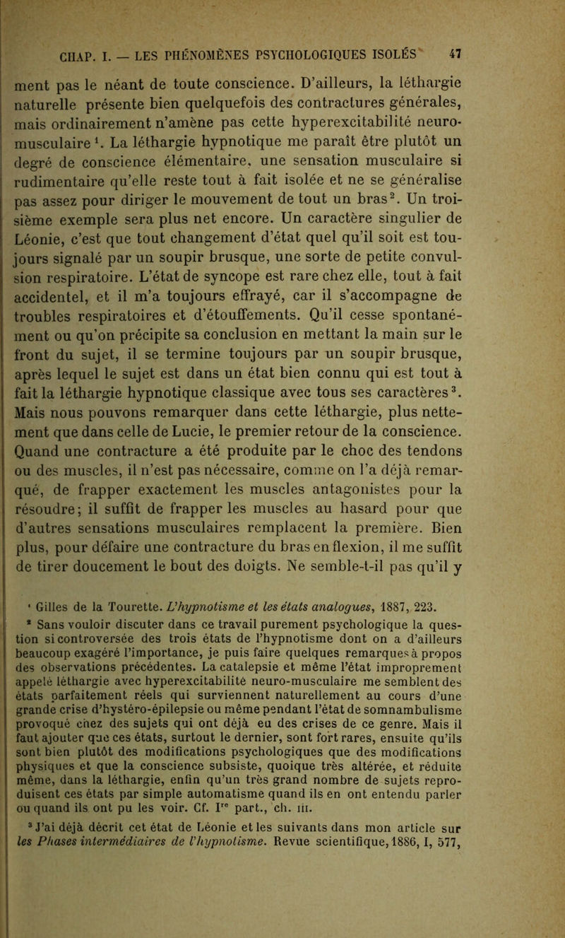 ment pas le neant de toute conscience. D’ailleurs, la lethargie naturelle presente bien quelquefois des contractures generates, mais ordinairement n’amene pas cette hyperexcitabilite neuro- musculaire1. La lethargie hvpnotique me parait etre plutot un degre de conscience elementaire, une sensation musculaire si rudimentaire qu’elle reste tout a fait isolee et ne se generalise pas assez pour diriger le mouvement de tout un bras2. Un troi- sieme exemple sera plus net encore. Un caractere singulier de Leonie, c’est que tout changement d’etat quel qu’il soit est tou- jours signale par un soupir brusque, une sorte de petite convul- sion respiratoire. L’etat de syncope est rare chez elle, tout a fait accidentel, et il m’a toujours effraye, car il s’accompagne de troubles respiratoires et d’etouffements. Qu’il cesse spontane- ment ou qu’on precipite sa conclusion en mettant la main sur le front du sujet, il se termine toujours par un soupir brusque, apres lequel le sujet est dans un etat bien connu qui est tout a fait la lethargie hypnotique classique avec tous ses caracteres3. Mais nous pouvons remarquer dans cette lethargie, plus nette- ment que dans celle de Lucie, le premier retour de la conscience. Quand une contracture a ete produite par le choc des tendons ou des muscles, il n’est pas necessaire, comme on l’a deja remar- que, de frapper exactement les muscles antagonistes pour la resoudre; il suffit de frapper les muscles au hasard pour que d’autres sensations musculaires remplacent la premiere. Bien plus, pour defaire une contracture du bras en flexion, il me suffit de tirer doucement le bout des doigts. Ne semble-t-il pas qu’il y * Gilles de la Tourette. L’hypnotisme et les etats analogues, 1887, 223. * Sans vouloir discuter dans ce travail purement psychologique la ques- tion si controversee des trois etats de Phypnotisme dont on a d’ailleurs beaucoup exagere l’importance, je puis faire quelques remarques a propos des observations precedentes. Lacatalepsie et meme Petat improprement appeie lethargie avec hyperexcitabilite neuro-musculaire me semblentdes etats parfaitement reels qui surviennent naturellement au cours d’une grande crise d’hystero-epilepsie ou meme pendant l’etat de somnambulisme provoque chez des sujets qui ont deja eu des crises de ce genre. Mais il fautajouter queces etats, surtout le dernier, sont fortrares, ensuite qu’ils sont bien plutdt des modifications psychologiques que des modifications physiques et que la conscience subsiste, quoique tres alteree, et reduite m6me, dans la lethargie, enfin qu’un tres grand nombre de sujets repro- duisent ces etats par simple automatisme quand ils en ont entendu parler ou quand ils ont pu les voir. Cf. Ire part., ch. iii. 3 J’ai deja decrit cet etat de Leonie etles suivants dans mon article sur les Phases intermediaires de Vhypnotisme. Revue scientifique, 1886, 1, 577,