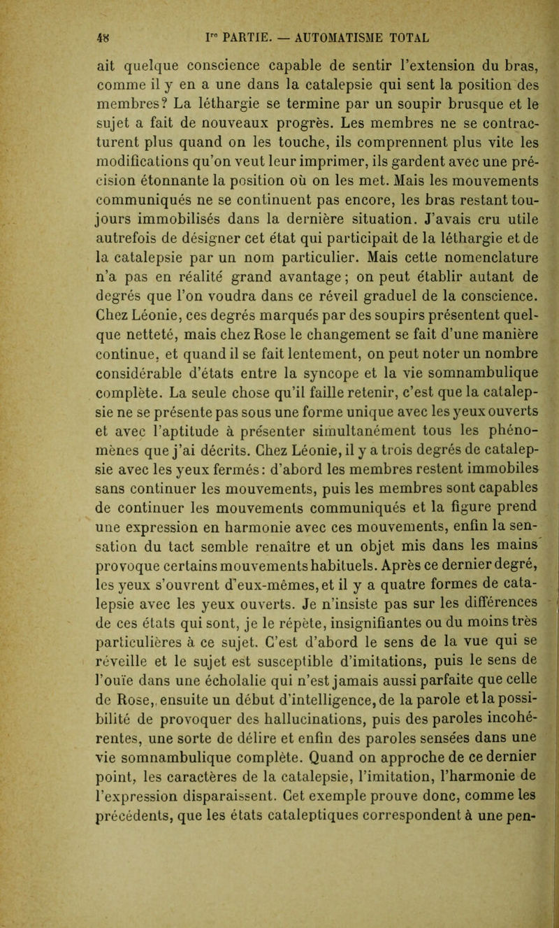 ait quelque conscience capable de sentir l’extension du bras, comme il y en a une dans la catalepsie qui sent la position des membres? La lethargie se termine par un soupir brusque et le sujet a fait de nouveaux progres. Les membres ne se contrac- turent plus quand on les touche, ils comprennent plus vite les modifications qu’on veut leur imprimer, ils gardent avec une pre- cision etonnante la position oil on les met. Mais les mouvements communiques ne se continuent pas encore, les bras restant tou- jours immobilises dans la derniere situation. J’avais cru utile autrefois de designer cet etat qui participait de la lethargie et de la catalepsie par un nom particular. Mais cette nomenclature n’a pas en realite grand avantage; on peut e'tablir autant de degres que Ton voudra dans ce reveil graduel de la conscience. Chez Leonie, ces degres marques par des soupirs presentent quel- que nettete, mais chez Rose le changement se fait d’une maniere continue, et quand il se fait lentement, on peut noter un nombre considerable d’etats entre la syncope et la vie somnambulique complete. La seule chose qu’il faille retenir, c’est que la catalep- sie ne se presente pas sous une forme unique avec les yeux ouverts et avec l’aptitude a presenter simultanement tous les pheno- menes que j’ai decrits. Chez Leonie, il y a trois degres de catalep- sie avec les yeux fermes: d’abord les membres restent immobiles sans continuer les mouvements, puis les membres sont capables de continuer les mouvements communiques et la figure prend une expression en harmonie avec ces mouvements, enfin la sen- sation du tact semble renaitre et un objet mis dans les mains provoque certains mouvements habituels. Apres ce dernier degre, les yeux s’ouvrent d^eux-memes, et il y a quatre formes de cata- lepsie avec les yeux ouverts. Je n’insiste pas sur les differences de ces etats qui sont, je le repete, insignifiantes ou du moinstres particulieres a ce sujet. C’est d’abord le sens de la vue qui se reveille et le sujet est susceptible d’imitations, puis le sens de 1’ouie dans une echolalie qui n’est jamais aussi parfaite que celle de Rose, ensuite un debut d’intelligence,de la parole et la possi- bility de provoquer des hallucinations, puis des paroles incohe- rentes, une sorte de delire et enfin des paroles sense'es dans une vie somnambulique complete. Quand on approche de ce dernier point, les caracteres de la catalepsie, Limitation, l’harmonie de l’expression disparaissent. Get exemple prouve done, comme ies precedents, que les etats cataleptiques correspondent a une pen-