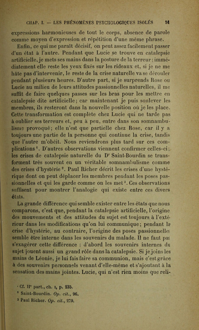 expressions harmonieuses de tout le corps, absence de parole comme moyen d’expression et repetition d’une meme phrase. Enfin, ce qui me parait decisif, on peut assez facilement passer d’un etat a l’autre. Pendant que Lucie se trouve en catalepsie artificielle, je mets ses mains dans la posture de la terreur; imme- diatement elle reste les yeux fixes sur les rideaux et, si je ne me hate pas d’intervenir, le reste de la crise naturelle vase derouler pendant plusieurs heures. D’autre part, si je surprends Rose ou Lucie au milieu de leurs attitudes passionnelles naturelles, il me suffit de faire quelques passes sur les bras pour les mettre en catalepsie dite artificielle; car maintenant je puis soulever les membres, ils resteront dans la nouvelle position ou je les place. Cette transformation est complete chez Lucie qui ne tarde pas a oublier ses terreurs et, peu a peu, entre dans son somnambu- lisms provoque; elle n’est que partielle chez Rose, car il y a toujours une partie de la personne qui continue la crise, tandis que l’autre m’obeit. Nous reviendrons plus tard sur ces com- plications1. D’autres observations viennent confirmer celles-ci; les crises de catalepsie naturelle du Dr Saint-Bourdin se trans- forment tres souvent en un veritable somnambulisme comme des crises d’hysterie 2. Paul Richer de'crit les crises d’une hyste- rique dont on peut deplacer les membres pendant les poses pas- sionnelles et qui les garde comme on les met3. Ces observations suffisent pour montrer l’analogie qui existe entre ces divers 6tats. La grande difference qui semble exister entre les etats que nous comparons, c’est que, pendant la catalepsie artificielle, Porigine des mouvements et des attitudes du sujet est toujours a l’exte- rieur dans les modifications qu’on lui communique; pendant la crise d’hysterie, au contraire, l’origine des poses passionnelles semble etre interne dans les souvenirs du malade. Il ne faut pas s’exagerer cette difference : d’abord les souvenirs internes du sujet jouent aussi un grand role dans la catalepsie. Si je joins les mains de Leonie, je lui fais faire sa communion, mais c’est grace a des souvenirs personnels venant d’elle-meme et s’ajoutant a la sensation des mains jointes. Lucie, qui n’est rien moins que reli- 1 Cf. IIe part., ch. i, p. 235. 1 Saint-Bourdin. Op. cit., 96.