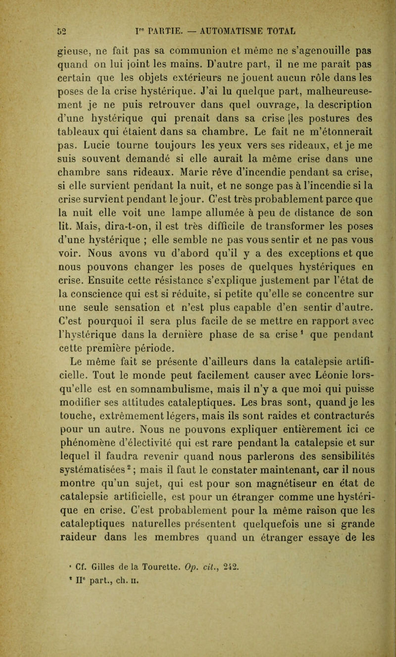 gieuse, ne fait pas sa communion et meme ne s’agenouille pas quancl on lui joint les mains. D’autre part, il ne me parait pas certain que les objets exterieurs ne jouent aucun role dans les poses de la crise hysterique. J’ai lu quelque part, malheureuse- ment je ne puis retrouver dans quel ouvrage, la description d’une hysterique qui prenait dans sa crise jles postures des tableaux qui etaient dans sa chambre. Le fait ne m’etonnerait pas. Lucie tourne toujours les yeux vers ses rideaux, et je me suis souvent demande si elle aurait la meme crise dans une chambre sans rideaux. Marie reve d’incendie pendant sa crise, si elle survient pendant la nuit, et ne songe pas a l’incendie si la crise survient pendant le jour. G’est tres probablement parce que la nuit elle voit une lampe allumee a peu de distance de son lit. Mais, dira-t-on, il est tres difficile de transformer les poses d’une hysterique ; elle semble ne pas vous sentir et ne pas vous voir. Nous avons vu d’abord qu’il y a des exceptions et que nous pouvons changer les poses de quelques hysteriques en crise. Ensuite cette resistance s’explique justement par l’etat de la conscience qui est si reduite, si petite qu’elle se concentre sur une seule sensation et n’est plus capable d’en sentir d’autre. C’est pourquoi il sera plus facile de se mettre en rapport avec l’hysterique dans la derniere phase de sa crise 1 que pendant cette premiere periode. Le meme fait se presente d’ailleurs dans la catalepsie artifi- cielle. Tout le monde peut facilement causer avec Leonie lors- qu’elle est en somnambulisme, mais il n’y a que moi qui puisse modifier ses attitudes cataleptiques. Les bras sont, quand je les touche, extremement legers, mais ils sont raides et contractures pour un autre. Nous ne pouvons expliquer entierement ici ce phenomene d’electivite qui est rare pendant la catalepsie et sur lequel il faudra revenir quand nous parlerons des sensibilites systematises2; mais il faut le constater maintenant, car il nous montre qu’un sujet, qui est pour son magnetiseur en etat de catalepsie artificielle, est pour un etranger comme une hysteri- que en crise. G’est probablement pour la meme raison que les cataleptiques naturelles presentent quelquefois une si grande raideur dans les membres quand un etranger essaye de les • Cf. Gilles de la Tourette. Op. cit., 242. * IIe part., ch. ii.