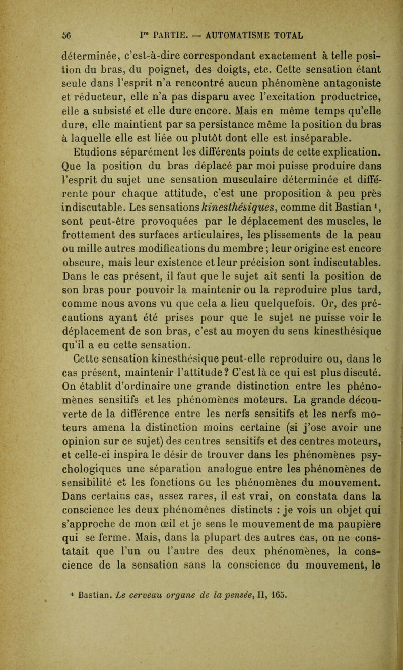 determinee, c’est-a-dire correspondant exactement a telle posi- tion du bras, du poignet, des doigts, etc. Cette sensation etant seule dans l’esprit n’a rencontre aucun phenomene antagoniste et reducteur, elle n’a pas disparu avec l’excitation productrice, elle a subsiste et elle dure encore. Mais en meme temps qu’elle dure, elle maintient par sa persistance meme la position du bras a laquelle elle est liee ou plut6t dont elle est inseparable. Etudions separement les diflerents points de cette explication. Que la position du bras deplace par moi puisse produire dans 1’esprit du sujet une sensation musculaire determinee et diffe- rente pour chaque attitude, c’est une proposition a peu pres indiscutable. Les sensations kinesthesiques, comme ditBastian1, sont peut-etre provoquees par le deplacement des muscles, le frottement des surfaces articulaires, les plissements de la peau ou mille autres modifications du membre; leur origine est encore obscure, mais leur existence et leur precision sont indiscutables. Dans le cas present, il faut que le sujet ait senti la position de son bras pour pouvoir la maintenir ou la reproduire plus tard, comme nous avons vu que cela a lieu quelquefois. Or, des pre- cautions ayant ete prises pour que le sujet ne puisse voir le deplacement de son bras, c’est au moyen du sens kinesthesique qu’il a eu cette sensation. Cette sensation kinesthesique peut-elle reproduire ou, dans le cas present, maintenir l’attitude? G’estlace qui est plus discute. On etablit d’ordinaire une grande distinction entre les pheno- menes sensitifs et les phenomenes moteurs. La grande de'cou- verte de la difference entre les nerfs sensitifs et les nerfs mo- teurs amena la distinction moins certaine (si j’ose avoir une opinion sur ce sujet) des centres sensitifs et des centres moteurs, et celle-ci inspira le desir de trouver dans les phenomenes psy- chologies une separation analogue entre les phenomenes de sensibilite et les fonctions ou les phenomenes du mouvement. Dans certains cas, assez rares, il est vrai, on constata dans la conscience les deux phenomenes distincts : je vois un objet qui s’approche de mon oeil et je sens le mouvement de ma paupiere qui se ferme. Mais, dans la plupart des autres cas, on ne cons- tatait que l’un ou l’autre des deux phe'nomenes, la cons- cience de la sensation sans la conscience du mouvement, le 1 Bastian. Le cerveau organe de la pensee, II, 165.