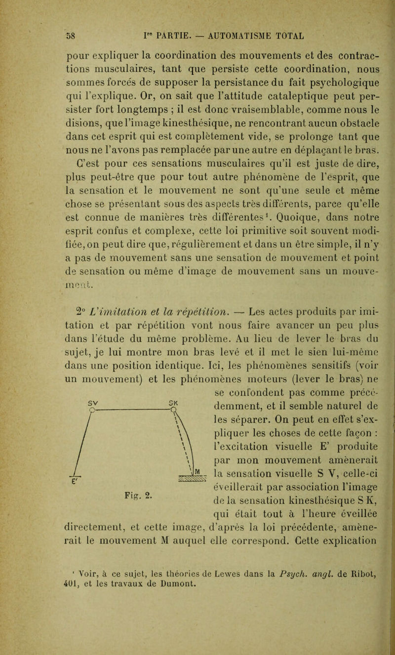 pour expliquer la coordination des mouvements et des contrac- tions musculaires, tant que persiste cette coordination, nous sommes forces de supposer la persistance du fait psychologique qui l’explique. Or, on sait que l’attitude cataleptique peut per- sister fort longtemps ; il est done vraisemblable, comme nous le disions, quel’image kinesthesique, ne rencontrant aucun obstacle dans cet esprit qui est completement vide, se prolonge tant que nous ne l’avons pas remplacee par une autre en deplagantle bras. G’est pour ces sensations musculaires qu’il est juste de dire, plus peut-etre que pour tout autre phenomene de l’esprit, que la sensation et le mouvement ne sont qu’une seule et meme chose se presentant sous des aspects tres differents, parce qu’elle est connue de manieres tres differentes1. Quoique, dans notre esprit confus et complexe, cette loi primitive soit souvent modi- fiee,on peut dire que, regulierement et dans un etre simple, il n’y a pas de mouvement sans une sensation de mouvement et point de sensation ou meme d’image de mouvement sans un mouve- ment. 2° Limitation et la repetition. — Les actes produits par imi- tation et par repetition vont nous faire avancer un peu plus dans l’etude du meme probleme. Au lieu de lever le bras du sujet, je lui montre mon bras leve et il met le sien lui-meme dans une position identique. Ici, les phenomenes sensitifs (voir un mouvement) et les phenomenes moteurs (lever le bras) ne se confondent pas comme prece- demment, et il semble naturel de les separer. On peut en effet s’ex- pliquer les choses de cette fagon : l’excitation visuelle E’ produite par mon mouvement amenerait la sensation visuelle S V, celle-ci eveillerait par association l’image de la sensation kinesthesique S K, qui etait tout a l’heure eveillee directement, et cette image, d’apres la loi precedente, amene- rait le mouvement M auquel elle correspond. Cette explication Fig. 2. ‘ Voir, a ce sujet, les theories de Lewes dans la Psych, angl. de Ribot, 401, et les travaux de Dumont.