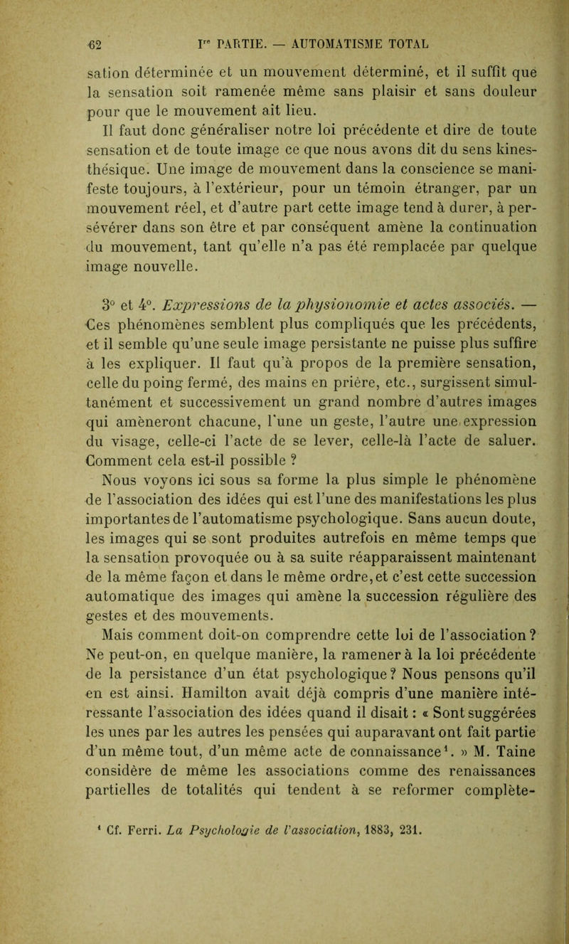 sation determinee et un mouvement determine, et il sufflt que la sensation soit ramenee meme sans plaisir et sans douleur pour que le mouvement ait lieu. II faut done generaliser notre loi precedente et dire de toute sensation et de toute image ce que nous avons dit du sens kines- thesique. Une image de mouvement dans la conscience se mani- feste toujours, a l’exterieur, pour un temoin etranger, par un mouvement reel, et d’autre part cette image tend a durer, a per- severer dans son etre et par consequent amene la continuation du mouvement, tant qu’elle n’a pas ete remplacee par quelque image nouvelle. 3° et 4°. Expressions de la pliysionomie et actes associes. — Ces phenomenes semblent plus compliques que les precedents, et il semble qu’une seule image persistante ne puisse plus suffire a les expliquer. Il faut qu’a propos de la premiere sensation, celle du poing ferine, des mains en priere, etc., surgissent simul- tanement et successivement un grand nombre d’autres images qui ameneront chacune, Tune un geste, l’autre une, expression du visage, celle-ci l’acte de se lever, celle-la l’acte de saluer. Comment cela est-il possible ? Nous voyons ici sous sa forme la plus simple le phenomene de l’association des idees qui estl’une des manifestations les plus importantes de l’automatisme psychologique. Sans aucun doute, les images qui se sont produites autrefois en meme temps que la sensation provoquee ou a sa suite reapparaissent maintenant de la meme fagon et dans le meme ordre,et e’est cette succession automatique des images qui amene la succession reguliere des gestes et des mouvements. Mais comment doit-on comprendre cette loi de l’association ? Ne peut-on, en quelque maniere, la ramenera la loi precedente de la persistance d’un etat psychologique? Nous pensons qu’il en est ainsi. Hamilton avait deja compris d’une maniere inte- ressante l’association des idees quand il disait: « Sont suggerees les unes par les autres les pensees qui auparavant ont fait partie d’un meme tout, d’un meme acte de connaissance1. » M. Taine considere de meme les associations comme des renaissances partielles de totalites qui tendent a se reformer complete- 1 Cf. Ferri. La Psycholojie de l'association, 1883, 231.