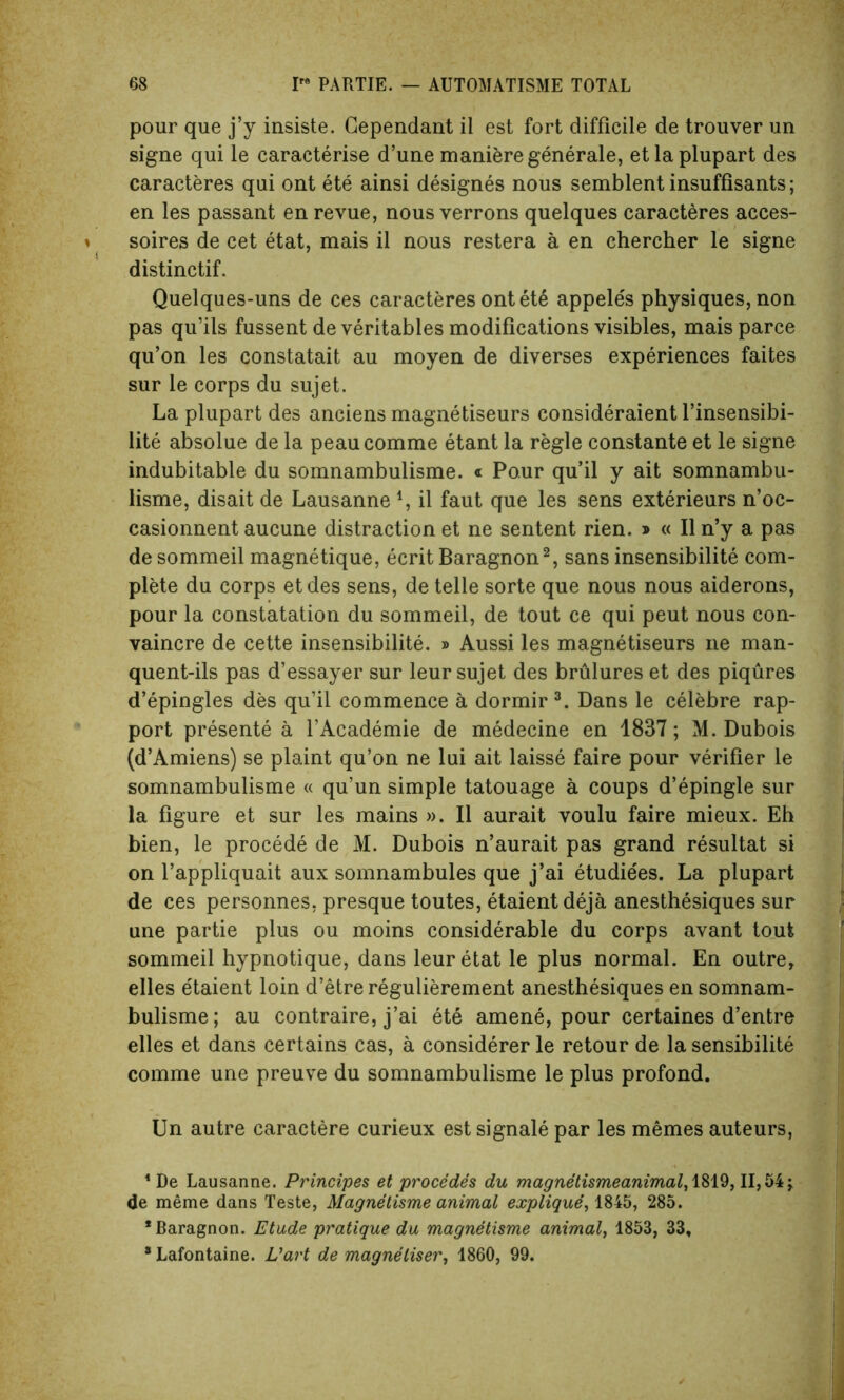 pour que j’y insiste. Gependant il est fort difficile de trouver un signe qui le caraeterise d’une maniere generale, etlaplupart des caracteres qui ont ete ainsi designes nous semblent insuffisants; en les passant en revue, nous verrons quelques caracteres acces- soires de cet etat, mais il nous restera a en chercher le signe distinctif. Quelques-uns de ces caracteres ont ete appeles physiques, non pas qu’ils fussent de veritables modifications visibles, mais parce qu’on les constatait au moyen de diverses experiences faites sur le corps du sujet. La plupart des anciens magnetiseurs consideraient l’insensibi- lite absolue de la peaucomme etant la regie constante et le signe indubitable du somnambulisme. « Pour qu’il y ait somnambu- lisme, disait de Lausanne \ il faut que les sens exterieurs n’oc- casionnent aucune distraction et ne sentent rien. » « Il n’y a pas de sommeil magnetique, ecrit Baragnon2, sans insensibilite com- plete du corps etdes sens, de telle sorte que nous nous aiderons, pour la constatation du sommeil, de tout ce qui peut nous con- vaincre de cette insensibilite. » Aussi les magnetiseurs ne man- quent-ils pas d’essayer sur leur sujet des brulures et des piqures d’epingles des qu’il commence a dormir3. Dans le celebre rap- port presente a l’Academie de medecine en 1837; M. Dubois (d’Amiens) se plaint qu’on ne lui ait laisse faire pour verifier le somnambulisme « qu’un simple tatouage a coups d’epingle sur la figure et sur les mains ». Il aurait voulu faire mieux. Eh bien, le procede de M. Dubois n’aurait pas grand resultat si on l’appliquait aux somnambules que j’ai etudiees. La plupart de ces personnes, presque toutes, etaientdeja anesthesiques sur une partie plus ou moins considerable du corps avant tout sommeil hypnotique, dans leur etat le plus normal. En outre, elles e'taient loin d’etre regulierement anesthesiques en somnam- bulisme; au contraire, j’ai ete amene, pour certaines d’entre elles et dans certains cas, a considerer le retour de la sensibilite comme une preuve du somnambulisme le plus profond. Un autre caractere curieux est signale par les memes auteurs, ‘De Lausanne. Principes et procedes du magnetismeanimal, 1819, II,54j de meme dans Teste, Magnetisme animal explique, 1845, 285. * Baragnon. Etude pratique du magnetisme animal, 1853, 33, * Lafontaine. Vart de magneliser, 1860, 99.