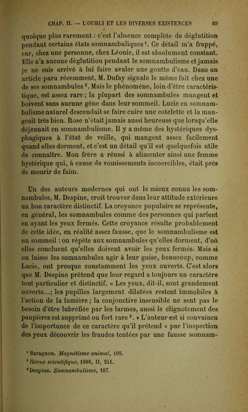 quoique plus rarement: c’est l’absence complete de deglutition pendant certains etats somnambuliques*. Ce detail m’a frappe, car, chez une personne, chez Leonie, il est absolument constant. Elle n’a aucune deglutition pendant le somnambulisme et jamais je ne suis arrive a lui faire avaler une goutte d’eau. Dans un article paru recemment, M. Dufay signale le meme fait chez une de ses somnambules 1 2. Mais le phenomene, loin d’etre caracteris- tique, est assez rare; la plupart des somnambules mangent et boivent sans aucune gene dans leur sommeil. Lucie en somnam- bulisme nalurel descendait se faire cuire une cotelette et la man- geait tres bien. Rose n’etait jamais aussi heureuse que lorsqu’elle dejeunait en somnambulisme. II y a meme des hysteriques dys- phagiques a l’etat de veille, qui mangent assez facilement quand elles dorment, et c’est un detail qu’il est quelquefois utile de connaitre. Mon frere a reussi a alimenter ainsi une femme hysterique qui, a cause de vomissements incoercibles, etait pres de mourir de faim. Un des auteurs modernes qui ont le mieux connu les som- nambules, M. Despine, croit trouver dans leur attitude exterieure un bon caractere distinctif. La croyance populaire se represente, en general, les somnambules comme des personnes qui parlent en ayant les yeux fermes. Cette croyance resulte probablement de cette idee, en realite assez fausse, que le somnambulisme est un sommeil : on repete aux somnambules qu’elles dorment, d’oh elles concluent qu’elles doivent avoir les yeux fermes; Mais si on laisse les somnambules agir a leur guise, beaucoup, comme Lucie, ont presque constammenl les yeux ouverts. C’est alors que M. Despine pretend que leur regard a toujours un caractere tout particulier et distinctif. « Les yeux, dit-il, sont grandement ouverts...; les pupilles largement dilatees restent immcbiles & l’action de la lumiere; la conjonctive insensible ne sent pas le besoin d’etre lubrefiee par les larmes, aussi le clignotement des paupieres est supprime ou fort rare3. » L’auteur est si convaincu de l’importance de ce caractere qu’il pretend « par l’inspection des yeux decouvrir les fraudes tentees par une fausse somnam- 1 Baragnon. Magnetisme animal, 108. * Revue scientifique, 1888, II, 241. * Despine. Somnambulisme, 107,