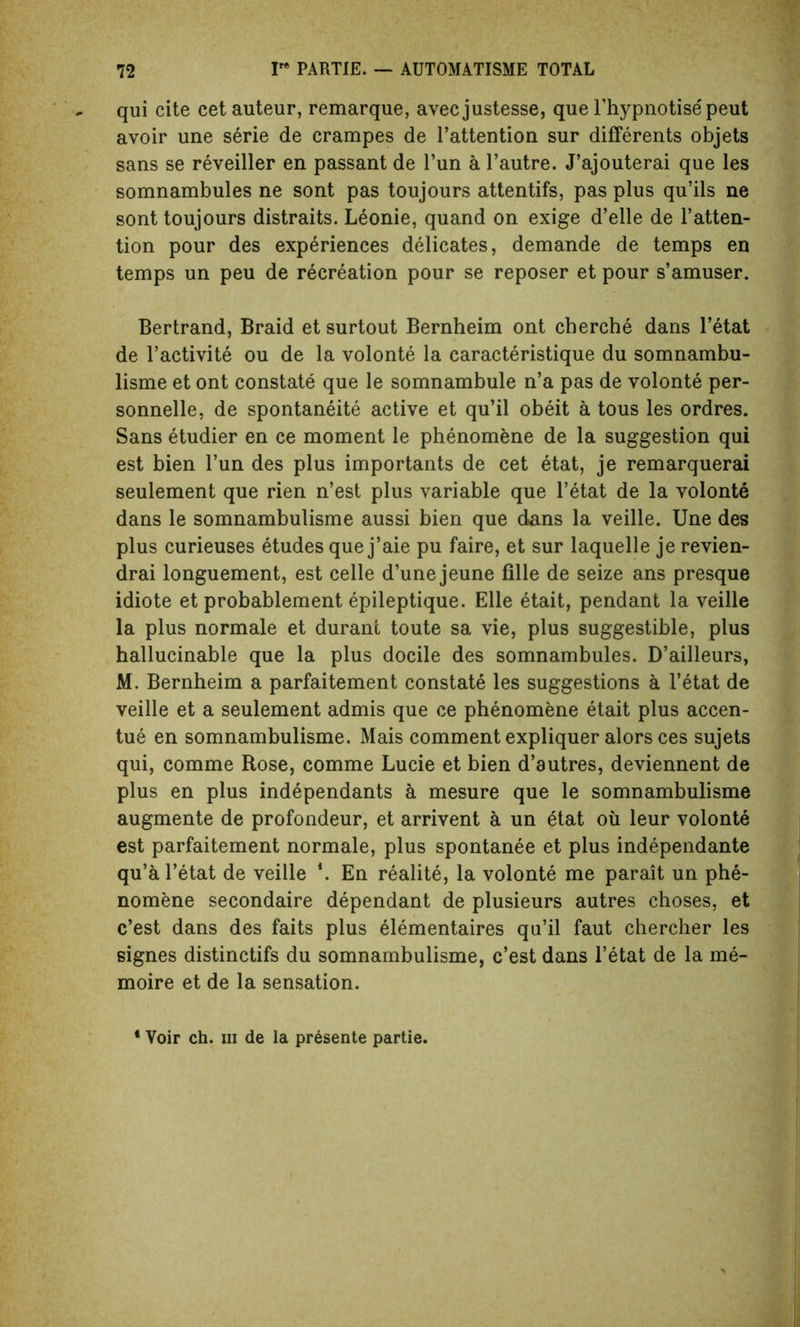 qui cite cet auteur, remarque, avec justesse, que l’hypnotisepeut avoir une serie de crampes de l’attention sur differents objets sans se reveiller en passant de Tun a l’autre. J’ajouterai que les somnambules ne sont pas toujours attentifs, pas plus qu’ils ne sont toujours distraits. Leonie, quand on exige d’elle de l’atten- tion pour des experiences delicates, demande de temps en temps un peu de recreation pour se reposer et pour s’amuser. Bertrand, Braid et surtout Bernheim ont cherche dans l’etat de l’activite ou de la volonte la caracteristique du somnambu- lisme et ont constate que le somnambule n’a pas de volonte per- sonnels, de spontaneity active et qu’il obeit a tous les ordres. Sans etudier en ce moment le phenomene de la suggestion qui est bien l’un des plus importants de cet etat, je remarquerai seulement que rien n’est plus variable que l’etat de la volonte dans le somnambulisme aussi bien que dans la veille. Une des plus curieuses etudes que j’aie pu faire, et sur laquelle je revien- drai longuement, est celle d’une jeune fille de seize ans presque idiote et probablement epileptique. Elle etait, pendant la veille la plus normale et durant toute sa vie, plus suggestible, plus hallucinable que la plus docile des somnambules. D’ailleurs, M. Bernheim a parfaitement constate les suggestions a l’etat de veille et a seulement admis que ce phenomene etait plus accen- tue en somnambulisme. Mais comment expliquer alors ces sujets qui, comme Rose, comme Lucie et bien d’autres, deviennent de plus en plus independants a mesure que le somnambulisme augmente de profondeur, et arrivent a un etat oil leur volonte est parfaitement normale, plus spontanee et plus independante qu’al’etat de veille \ En realite, la volonte me parait un phe- nomene secondaire dependant de plusieurs autres choses, et c’est dans des faits plus elementaires qu’il faut chercher les signes distinctifs du somnambulisme, c’est dans l’etat de la me- moire et de la sensation. 4 Voir ch. hi de la pr£sente partie.