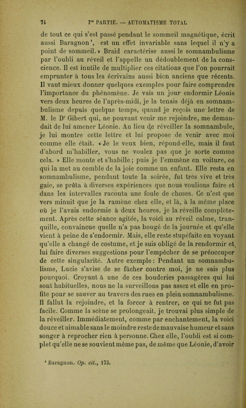 de tout ce qui s’est passe pendant le sommeil magnetique, ecrit aussi Baragnon1, est un effet invariable sans lequel il n’y a point de sommeil.» Braid caracterise aussi le somnambulisme par l’oubli au reveil et l’appelle un dedoublement de la cons- cience. II est inutile de multiplier ces citations que Ton pourrait emprunter a tous les ecrivains aussi bien anciens que recents. II vaut mieux donner quelques exemples pour faire comprendre l’importance du phenomene. Je vais un jour endormir Leonie vers deux heures de l’apres-midi, je la tenais deja en somnam- bulisme depuis quelque temps, quand je regois une lettre de M. le Dr Gibert qui, ne pouvant venir me rejoindre, me deman- dait de lui amener Leonie. Au lieu de reveiller la somnambule, je lui montre cette lettre et lui propose de venir avec moi comme elle etait. «Je le veux bien, repond-elle, mais il faut d’abord m’habiller, vous ne voulez pas que je sorte comme cela. » Elle monte et s’habille; puis je l’emmene en voiture, ce qui la met au comble de la joie comme un enfant. Elle resta en somnambulisme, pendant toute la soiree, fut tres vive et tres gaie, se preta a diverses experiences que nous voulions faire et dans les intervalles raconta une foule de choses. Ce n’est que vers minuit que je la ramene chez elle, et la, a la meme place oil je l’avais endormie a deux heures, je la reveille complete- ment. Apres cette seance agite'e, la voici au revei! calme, tran- quille, convaincue quelle n’a pas bouge de la journee et qu’elle vient a peine de s’endormir. Mais, elle reste stupefaite en voyant qu’elle a change de costume, et je suis oblige de la rendormir etv lui faire diverses suggestions pour l’empecher de se preoccuper de cette singularity. Autre exemple: Pendant un somnambu- lisme, Lucie s’avise de se facher contre moi, je ne sais plus pourquoi. Groyant a une de ces bouderies passageres qui lui sont habituelles, nous ne la surveillons pas assez et elle en pro- fite pour se sauver au travers des rues en plein somnambulisme. Il fallut la rejoindre, et la forcer a rentrer, ce qui ne fut pas facile. Comme la scene se prolongeait, je trouvai plus simple de la reveiller. Immediatement, comme par enchantement, la voici douce et aimable sans le moindre reste de mauvaise humeur et sans songer a reprocher rien apersonne. Chez elle, l’oubli est si com- plet qu’elle ne se souvient meme pas, de meme que Leonie, d’avoir 1 Baragnon. Op. cit., 173.