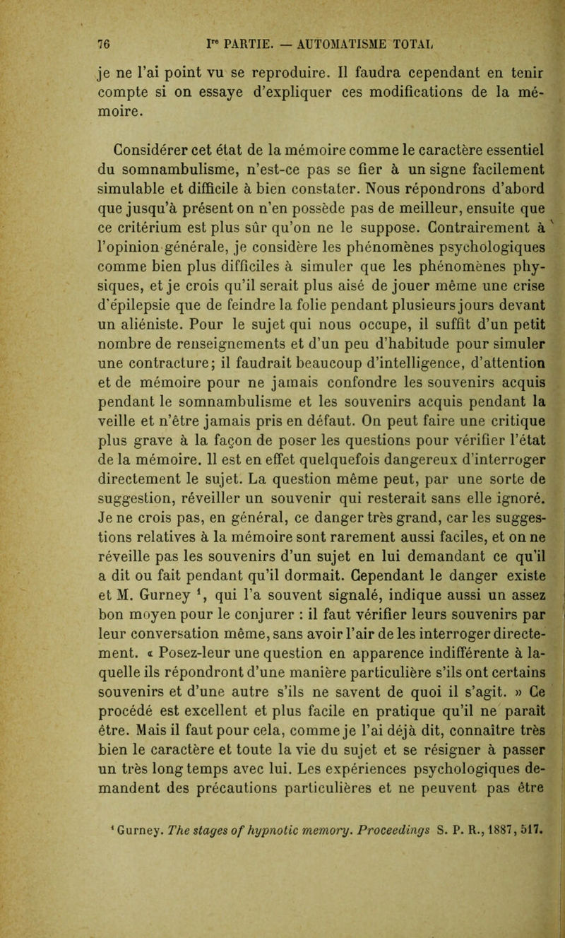 je ne l’ai point vu se reproduire. II faudra cependant en tenir compte si on essaye d’expliquer ces modifications de la me- moire. Considerer cet etat de la memoire comme le caractere essentiel du somnambulisme, n’est-ce pas se fier a un signe facilement simulable et difficile a bien constater. Nous repondrons d’abord que jusqu’a present on n’en possede pas de meilleur, ensuite que ce criterium est plus sur qu’on ne le suppose. Gontrairement a v l’opinion generale, je considere les phenomenes psychologiques comme bien plus difficiles a simuler que les phenomenes phy- siques, et je crois qu’il serait plus aise de jouer meme une crise d’epilepsie que de feindre la folie pendant plusieurs jours devant un alieniste. Pour le sujet qui nous occupe, il suffit d’un petit nombre de renseignements et d’un peu d’habitude pour simuler une contracture; il faudrait beaucoup d’intelligence, d’attention et de memoire pour ne jamais confondre les souvenirs acquis pendant le somnambulisme et les souvenirs acquis pendant la veille et n’etre jamais pris en defaut. On peut faire une critique plus grave a la fagon de poser les questions pour verifier l’etat de la memoire. 11 est en effet quelquefois dangereux d’interroger directement le sujet. La question meme peut, par une sorte de suggestion, reveiller un souvenir qui resterait sans elle ignore. Je ne crois pas, en general, ce danger tres grand, car les sugges- tions relatives a la memoire sont rarement aussi faciles, et on ne reveille pas les souvenirs d’un sujet en lui demandant ce qu’il a dit ou fait pendant qu’il dormait. Cependant le danger existe et M. Gurney i, qui l’a souvent signale, indique aussi un assez bon moyen pour le conjurer : il faut verifier leurs souvenirs par leur conversation meme, sans avoir fair de les interroger directe- ment. <t Posez-leur une question en apparence indifferente a la- quelle ils repondront d’une maniere particuliere s’ils ont certains souvenirs et d’une autre s’ils ne savent de quoi il s’agit. » Ce procede est excellent et plus facile en pratique qu’il ne parait etre. Mais il faut pour cela, comme je l’ai deja dit, connaitre tres bien le caractere et toute la vie du sujet et se resigner a passer un tres long temps avec lui. Les experiences psychologiques de- mandent des precautions particulieres et ne peuvent pas etre Gurney. The stages of hypnotic memory. Proceedings S. P. R., 1887,517.