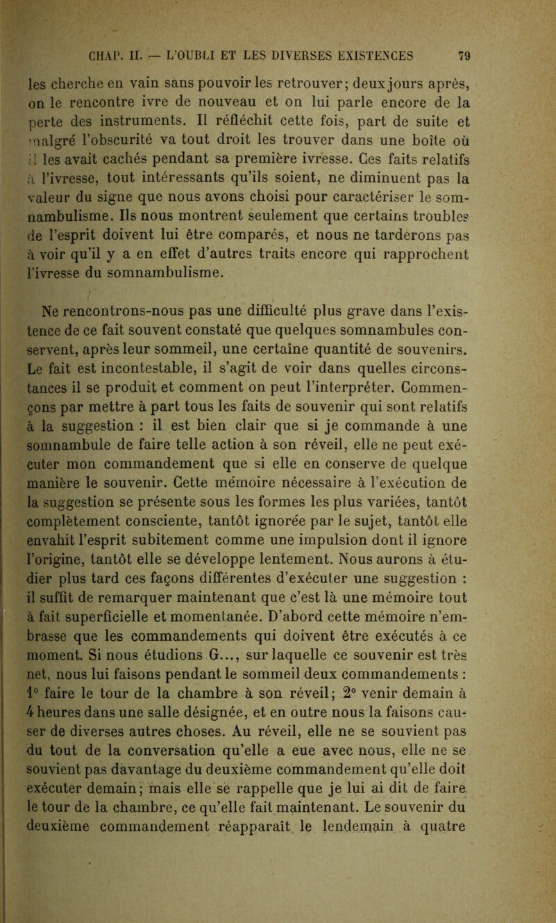 les cherche en vain sans pouvoir les retrouver; deux jours apres, on le rencontre ivre de nouveau et on lui parle encore de la perte des instruments. II reflechit cette fois, part de suite et malgre l’obscurite va tout droit les trouver dans une boite oil ■i les avait caches pendant sa premiere ivresse. Ges faits relatifs a 1’ivresse, tout interessants qu’ils soient, ne diminuent pas la valeur du signe que nous avons choisi pour caracteriser le som- nambulisme. Ils nous montrent seulement que certains trouble? de l’esprit doivent lui etre compares, et nous ne tarderons pas a voir qu’il y a en effet d’autres traits encore qui rapprochent l’ivresse du somnambulisme. Ne rencontrons-nous pas une difficulty plus grave dans l’exis- tence de ce fait souvent constate que quelques somnambules con- served, apres leur sommeil, une certaine quantity de souvenirs. Le fait est incontestable, il s’agit de voir dans quelles circons- tances il se produit et comment on peut l’interpreter. Commen- gons par mettre a part tous les faits de souvenir qui sont relatifs a la suggestion : il est bien clair que si je commande a une somnambule de faire telle action a son reveil, elle ne peut exe- cuter mon commandement que si elle en conserve de quelque maniere le souvenir. Cette memoire necessaire a l’execution de la suggestion se presente sous les formes les plus variees, tantot completement consciente, tantot ignoree par le sujet, tantdt elle envahit l’esprit subitement comme une impulsion dont il ignore l’origine, tantot elle se developpe lentement. Nous aurons a etu- dier plus tard ces fagons differentes d’executer une suggestion : il suffit de remarquer maintenant que c’est la une memoire tout a fait superficielle et momentanee. D’abord cette memoire n’em- brasse que les commandements qui doivent etre executes a ce moment. Si nous etudions G..., surlaquelle ce souvenir est tres net, nous lui faisons pendant le sommeil deux commandements : 1° faire le tour de la chambre a son reveil; 2° venir demain a 4 heures dans une salle designee, et en outre nous la faisons cau- ser de diverses autres choses. Au reveil, elle ne se souvient pas du tout de la conversation qu’elle a eue avec nous, elle ne se souvient pas davantage du deuxieme commandement qu’elle doit executer demain; mais elle se rappelle que je lui ai dit de faire, le tour de la chambre, ce qu’elle fait maintenant. Le souvenir du deuxieme commandement reapparait le lendenaain a quatre