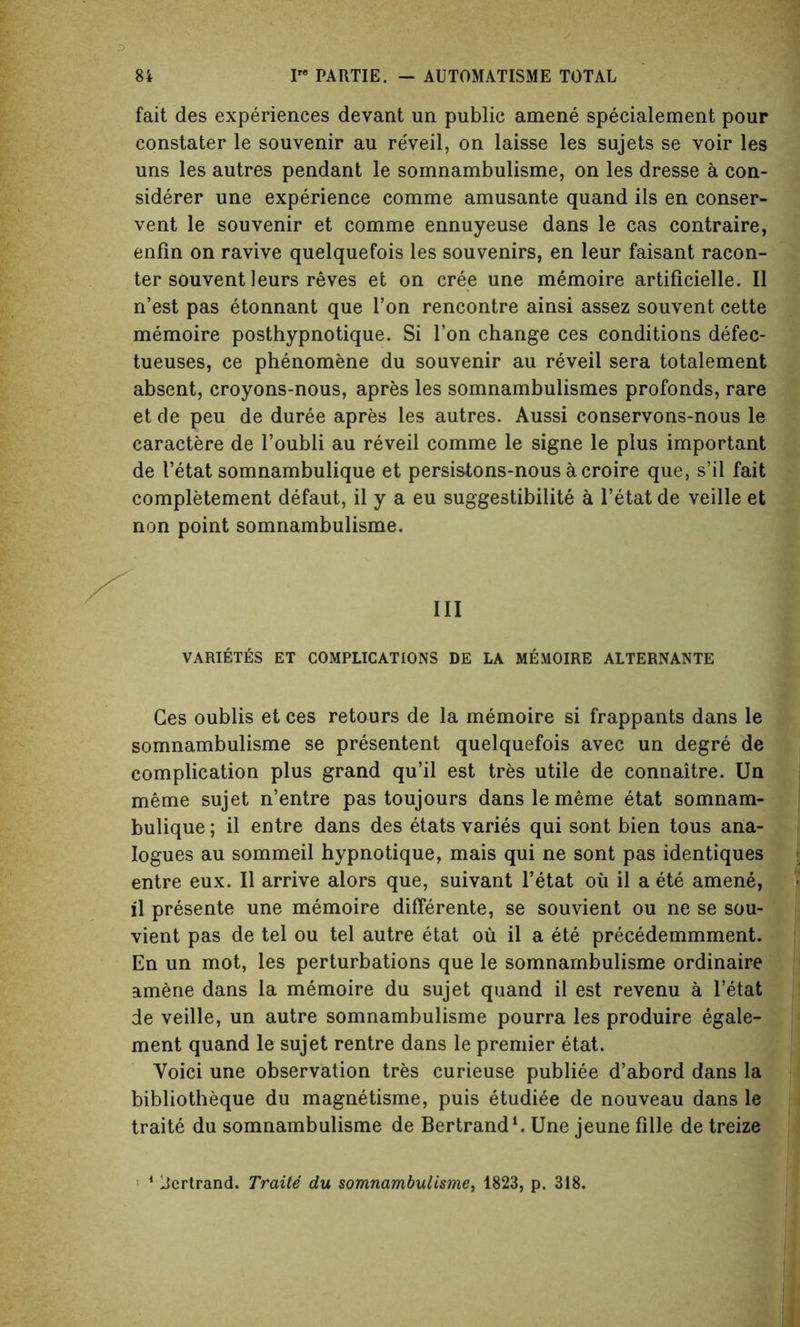 fait des experiences devant un public amene specialement pour constater le souvenir au reveil, on laisse les sujets se voir les uns les autres pendant le somnambulisme, on les dresse a con- siderer une experience comme amusante quand ils en conser- ved le souvenir et comme ennuyeuse dans le cas contraire, enfin on ravive quelquefois les souvenirs, en leur faisant raeon- ter souvent leurs reves et on cree une memoire artificielle. II n’est pas etonnant que Ton rencontre ainsi assez souvent cette memoire posthypnotique. Si Ton change ces conditions defec- tueuses, ce phenomene du souvenir au reveil sera totalement absent, croyons-nous, apres les somnambulismes profonds, rare et de peu de duree apres les autres. Aussi conservons-nous le caractere de l’oubli au reveil comme le signe le plus important de I’etat somnambulique et persistons-nous a croire que, s’il fait completement defaut, il y a eu suggestibility a l’etat de veille et non point somnambulisme. Ill VARIETES ET COMPLICATIONS DE LA MEMOIRE ALTERNANTE Ces oublis et ces retours de la memoire si frappants dans le somnambulisme se presented quelquefois avec un degre de complication plus grand qu’il est tres utile de connaitre. Un meme sujet n’entre pas toujours dans le meme etat somnam- bulique ; il entre dans des etats varies qui sont bien tous ana- logues au sommeil hypnotique, mais qui ne sont pas identiques entre eux. Il arrive alors que, suivant l’etat oil il a ete amene, il presente une memoire differente, se souvient ou ne se sou- vient pas de tel ou tel autre etat ou il a ete precedemmment. En un mot, les perturbations que le somnambulisme ordinaire amene dans la memoire du sujet quand il est revenu a l’etat de veille, un autre somnambulisme pourra les produire egale- ment quand le sujet rentre dans le premier etat. Yoici une observation tres curieuse publiee d’abord dans la bibliotheque du magnetisme, puis etudiee de nouveau dans le traite du somnambulisme de Bertrand1. Une jeune fille de treize 1 licrtrand. Traite du somnambulisme, 1823, p. 318.