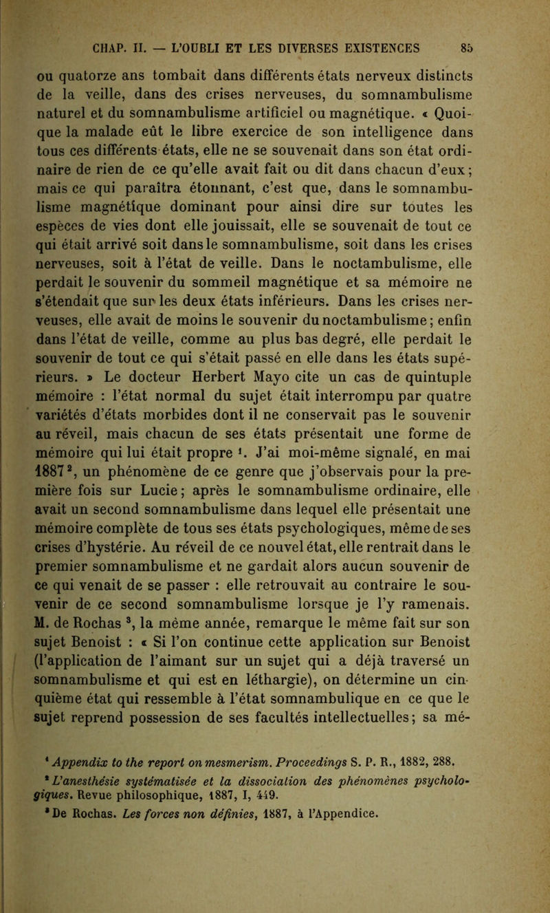 ou quatorze ans tombait dans differents etats nerveux distincts de la veille, dans des crises nerveuses, du somnambulisme naturel et du somnambulisme artificiel ou magnetique. « Quoi- que la malade eut le libre exercice de son intelligence dans tous ces differents etats, elle ne se souvenait dans son etat ordi- naire de rien de ce qu’elle avait fait ou dit dans chacun d’eux; mais ce qui paraitra etonnant, c’est que, dans le somnambu- lisme magnetique dominant pour ainsi dire sur toutes les especes de vies dont elle jouissait, elle se souvenait de tout ce qui etait arrive soit dansle somnambulisme, soit dans les crises nerveuses, soit a l’etat de veille. Dans le noctambulisme, elle perdait le souvenir du sommeil magnetique et sa memoire ne s’etendait que sur les deux etats inferieurs. Dans les crises ner- veuses, elle avait de moinsle souvenir du noctambulisme; enfin dans l’etat de veille, comme au plus bas degre, elle perdait le souvenir de tout ce qui s’etait passe en elle dans les etats supe- rieurs. » Le docteur Herbert Mayo cite un cas de quintuple memoire : l’etat normal du sujet etait interrompu par quatre varietes d’etats morbides dont il ne conservait pas le souvenir au reveil, mais chacun de ses etats presentait une forme de memoire qui lui etait propre *. J’ai moi-meme signale', en mai 18872, un phenomene de ce genre que j’observais pour la pre- miere fois sur Lucie; apres le somnambulisme ordinaire, elle avait un second somnambulisme dans lequel elle presentait une memoire complete de tous ses etats psychologiques, meme de ses crises d’hysterie. Au reveil de ce nouvel etat, elle rentraitdans le premier somnambulisme et ne gardait alors aucun souvenir de ce qui venait de se passer : elle retrouvait au contraire le sou- venir de ce second somnambulisme lorsque je l’y ramenais. M. de Rochas 1 * 3, la meme annee, remarque le meme fait sur son sujet Benoist : « Si l’on continue cette application sur Benoist (rapplication de l’aimant sur un sujet qui a deja traverse un somnambulisme et qui est en le'thargie), on determine un cin- quieme etat qui ressemble a l’etat somnambulique en ce que le sujet reprend possession de ses facultes intellectuelles; sa me- 1 Appendix to the report onmesmerism. Proceedings S. P. R., 1882, 288. * Panesthesie systematisee et la dissociation des phenomenes psycholo- giques. Revue philosophique, 1887, I, 449. * De Rochas. Les forces non definies, 1887, a I’Appendice.