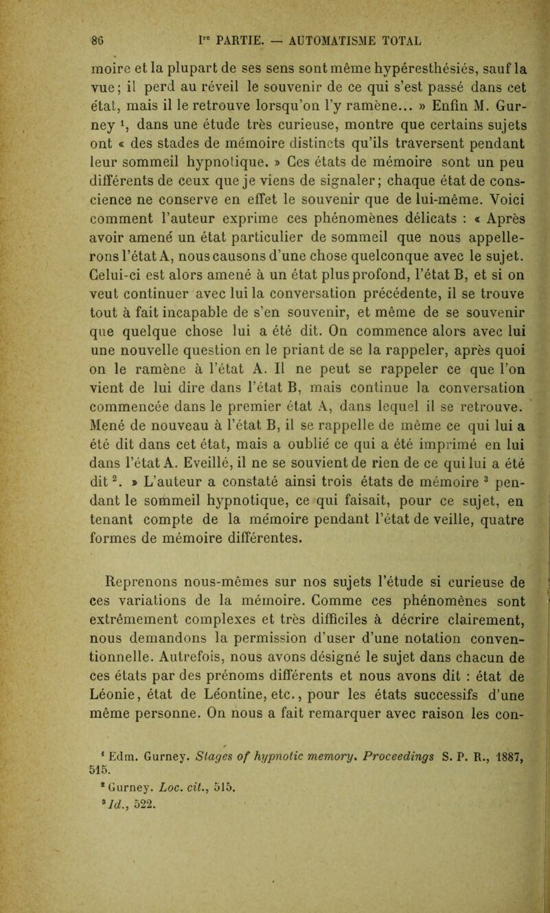 moire et la plupart de ses sens sont meme hyperesthesies, sauf la vue; il perd au reveil le souvenir de ce qui s’est passe dans cet etat, mais il le retrouve lorsqu’on l’y ramene... » Enfin M. Gur- ney S dans une etude tres curieuse, montre que certains sujets ont « des stades de memoire distincts qu’ils traversent pendant leur sommeil hypnotique. » Ges etats de memoire sont un peu differents de ceux que je viens de signaler; chaque etatde cons- cience ne conserve en effet le souvenir que de lui-meme. Voici comment l’auteur exprime ces phenomenes delicats : « Apres avoir amene un etat particulier de sommeil que nous appelle- ronsl’etatA, nouscausons d’une chose quelconque avec le sujet. Gelui-ci est alors amene a un etat plusprofond, l’etat B, et si on veut continuer avec lui la conversation precedente, il se trouve tout a fait incapable de s’en souvenir, et meme de se souvenir que quelque chose lui a ete dit. On commence alors avec lui une nouvelle question en le priant de se la rappeler, apres quoi on le ramene a l’etat A. Il ne peut se rappeler ce que Ton vient de lui dire dans 1’etat B, mais continue la conversation commencee dans le premier etat A, dans lequel il se retrouve. Mene de nouveau a l’etat B, il se rappelle de meme ce qui lui a ete dit dans cet etat, mais a oublie ce qui a ete imprime en lui dans l’etat A. Eveille, il ne se souvientde rien de ce qui lui a ete dit2. » L’auteur a constate ainsi trois etats de memoire 3 pen- dant le sommeil hypnotique, ce qui faisait, pour ce sujet, en tenant compte de la memoire pendant l’etat de veille, quatre formes de memoire differentes. Reprenons nous-memes sur nos sujets l’etude si curieuse de ces variations de la memoire. Comme ces phenomenes sont extremement complexes et tres difficiles a decrire clairement, nous demandons la permission d’user d’une notation conven- tionnelle. Autrefois, nous avons designe le sujet dans chacun de ces etats par des prenoms differents et nous avons dit : etat de Leonie, etat de Leontine, etc., pour les etats successifs d’une meme personne. On nous a fait remarquer avec raison les con- 1 Edm. Gurney. Stages of hypnotic memory. Proceedings S. P. R., 1887, 515. * Gurney. Loc. cit., 5J5. 3Id., 522.