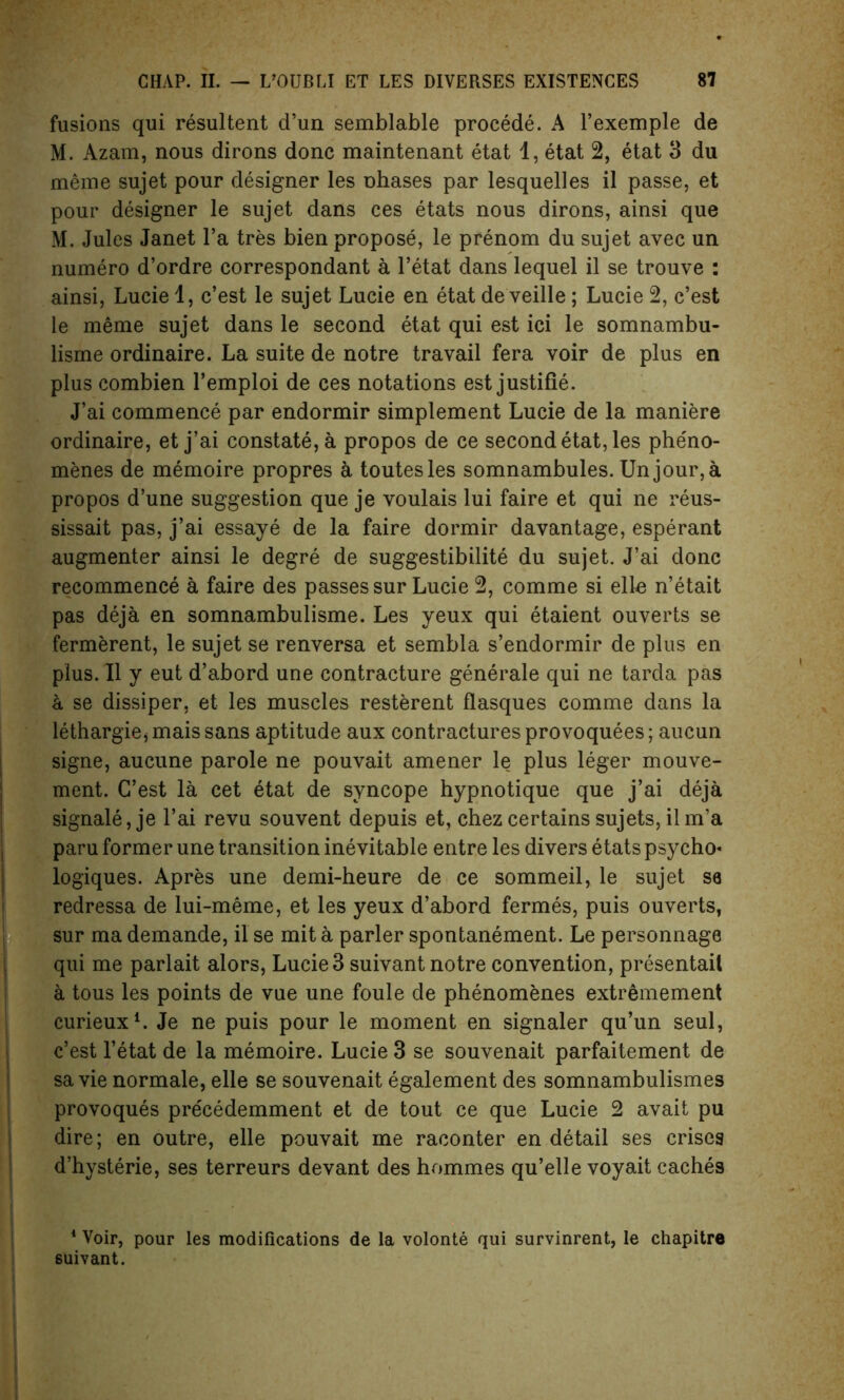 fusions qui resultent d’un semblable procede. A l’exemple de M. Azam, nous dirons done maintenant etat 1, etat 2, etat 3 du meme sujet pour designer les ohases par lesquelles il passe, et pour designer le sujet dans ces etats nous dirons, ainsi que M. Jules Janet l’a tres bien propose, le prenom du sujet avec un numero d’ordre correspondant a l’etat dans lequel il se trouve : ainsi, Lucie 1, e’est le sujet Lucie en etat deveille; Lucie 2, e’est le meme sujet dans le second etat qui est ici le somnambu- lisme ordinaire. La suite de notre travail fera voir de plus en plus combien l’emploi de ces notations est justifie. J’ai commence par endormir simplement Lucie de la maniere ordinaire, et j’ai constate, a propos de ce second etat, les phe'no- menes de memoire propres a toutesles somnambules. Un jour, a propos d’une suggestion que je voulais lui faire et qui ne reus- sissait pas, j’ai essay e de la faire dormir davantage, esperant augmenter ainsi le degre de suggestibility du sujet. J’ai done recommence a faire des passes sur Lucie 2, comme si ello n’etait pas deja en somnambulisme. Les yeux qui etaient ouverts se fermerent, le sujet se renversa et sembla s’endormir de plus en plus. Il y eut d’abord une contracture generale qui ne tarda pas a se dissiper, et les muscles resterent flasques comme dans la lethargie* maissans aptitude aux contractures provoquees; aucun signe, aucune parole ne pouvait amener le plus leger mouve- ment. C’est la cet etat de syncope hypnotique que j’ai deja signale, je l’ai revu souvent depuis et, chez certains sujets, ilm’a paru former une transition inevitable entre les divers etats psycho* logiques. Apres une demi-heure de ce sommeil, le sujet se redressa de lui-meme, et les yeux d’abord fermes, puis ouverts, sur ma demande, il se mit a parler spontanement. Le personnage qui me parlait alors, Lucie 3 suivant notre convention, presentail a tous les points de vue une foule de phenomenes extremement eurieux1. Je ne puis pour le moment en signaler qu’un seul, e’est l’etat de la memoire. Lucie 3 se souvenait parfaitement de sa vie normale, elle se souvenait egalement des somnambulismes provoques pre'cedemment et de tout ce que Lucie 2 avait pu dire; en outre, elle pouvait me raconter en detail ses crises d’hysterie, ses terreurs devant des hommes qu’elle voyait caches 4 Voir, pour les modifications de la volonte qui survinrent, le chapitre suivant.