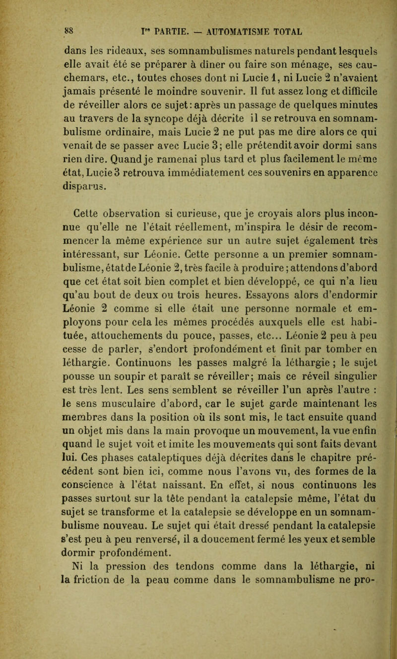 dans les rideaux, ses somnambulismes naturels pendant lesquels elle avait ete se preparer a diner ou faire son menage, ses eau- chemars, etc., toutes choses dont ni Lucie 1, ni Lucie 2 n’avaient jamais presente le moindre souvenir. II fut assez long et difficile de reveiller alors ce sujet: apres un passage de quelques minutes au travers de la syncope deja decrite il se retrouva en somnam- bulisme ordinaire, mais Lucie 2 ne put pas me dire alors ce qui venaitde se passer avec Lucie 3; elle pretendit avoir dormi sans rien dire. Quand je ramenai plus tard et plus facilement le mcme etat, Lucie 3 retrouva immediatement ces souvenirs en apparence disparus. Cette observation si curieuse, que je croyais alors plus incon- nue qu’elle ne l’etait reellement, m’inspira le desir de recom- mencer la meme experience sur un autre sujet egalement tres interessant, sur Leonie. Cette personne a un premier somnam- bulisme, etatde Leonie 2, tres facile a produire; attendons d’abord que cet etat soit bien complet et bien developpe, ce qui n’a lieu qu’au bout de deux ou trois heures. Essayons alors d’endormir Leonie 2 comme si elle etait une personne normale et em- ployons pour cela les memes procedes auxquels elle est habi- tuee, attouchements du pouce, passes, etc... Leonie 2 peu a peu cesse de parler, s’endort profondement et finit par tomber en lethargie. Continuons les passes malgre la lethargie; le sujet pousse un soupir et parait se reveiller; mais ce reveil singulier est tres lent. Les sens semblent se reveiller l’un apres l’autre : le sens musculaire d’abord, car le sujet garde maintenant les membres dans la position oil ils sont mis, le tact ensuite quand un objet mis dans la main provoque un mouvement, la vue enfin quand le sujet voit et imite les mouvements qui sont faits devant lui. Ces phases cataleptiques deja decrites dans le chapitre pre- cedent sont bien ici, comme nous l’avons vu, des formes de la conscience a l’etat naissant. En effet, si nous continuons les passes surtout sur la tete pendant la catalepsie meme, l’etat du sujet se transforme et la catalepsie se developpe en un somnam- bulisme nouveau. Le sujet qui etait dresse' pendant la catalepsie s’est peu a peu renverse', il a doucement ferme les yeux et semble dormir profondement. Ni la pression des tendons comme dans la lethargie, ni la friction de la peau comme dans le somnambulisme ne pro-