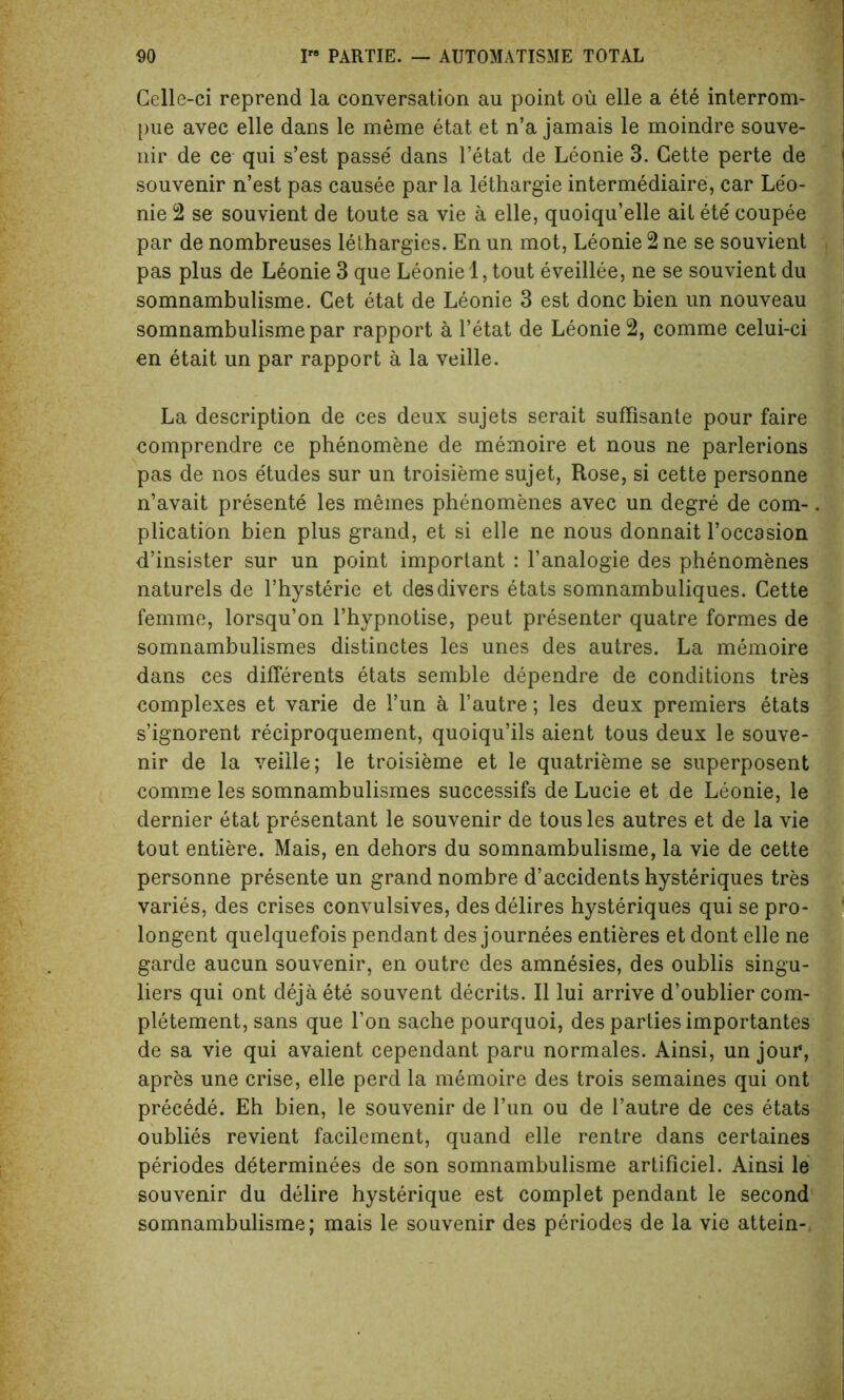 Gelle-ci reprend la conversation au point ou elle a ete interrom- pue avec elle dans le meme etat et n’a jamais le moindre souve- nir de ce qui s’est passe' dans l’etat de Leonie 3. Cette perte de souvenir n’est pas causee par la lethargie intermediate, car Leo- nie 2 se souvient de toute sa vie a elle, quoiqu’elle ail ete' coupee par de nombreuses lethargies. En un mot, Leonie 2 ne se souvient pas plus de Leonie 3 que Leonie 1, tout eveillee, ne se souvient du somnambulisme. Cet etat de Leonie 3 est done bien un nouveau somnambulismepar rapport a l’etat de Leonie 2, comme celui-ci en etait un par rapport a la veille. La description de ces deux sujets serait suffisante pour faire comprendre ce phenomene de memoire et nous ne parlerions pas de nos e'tudes sur un troisieme sujet, Rose, si cette personne n’avait presente les memes phenomenes avec un degre de com- plication bien plus grand, et si elle ne nous donnait l’occasion d’insister sur un point important : l’analogie des phenomenes naturels de l’hysterie et des divers etats somnambuliques. Cette femme, lorsqu’on l’hypnotise, peut presenter quatre formes de somnambulismes distinctes les unes des autres. La memoire dans ces differents etats semble dependre de conditions tres complexes et varie de Fun a Fautre; les deux premiers etats s’ignorent reciproquement, quoiqu’ils aient tous deux le souve- nir de la veille; le troisieme et le quatrieme se superposent comme les somnambulismes successifs de Lucie et de Leonie, le dernier etat presentant le souvenir de tous les autres et de la vie tout entiere. Mais, en dehors du somnambulisme, la vie de cette personne presente un grand nombre d’accidents hysteriques tres varies, des crises convulsives, des delires hysteriques qui se pro- longed quelquefois pendant des journees entieres et dont elle ne garde aucun souvenir, en outre des amnesies, des oublis singu- lars qui ont dejaete souvent decrits. II lui arrive d’oublier com- pletement, sans que Fon sache pourquoi, des parties importantes de sa vie qui avaient cependant paru normales. Ainsi, un jour, apres une crise, elle perd la memoire des trois semaines qui ont precede. Eh bien, le souvenir de Fun ou de Fautre de ces etats oublies revient facilement, quand elle rentre dans certaines periodes determinees de son somnambulisme artificiel. Ainsi le souvenir du delire hysterique est complet pendant le second somnambulisme; mais le souvenir des periodes de la vie attein-