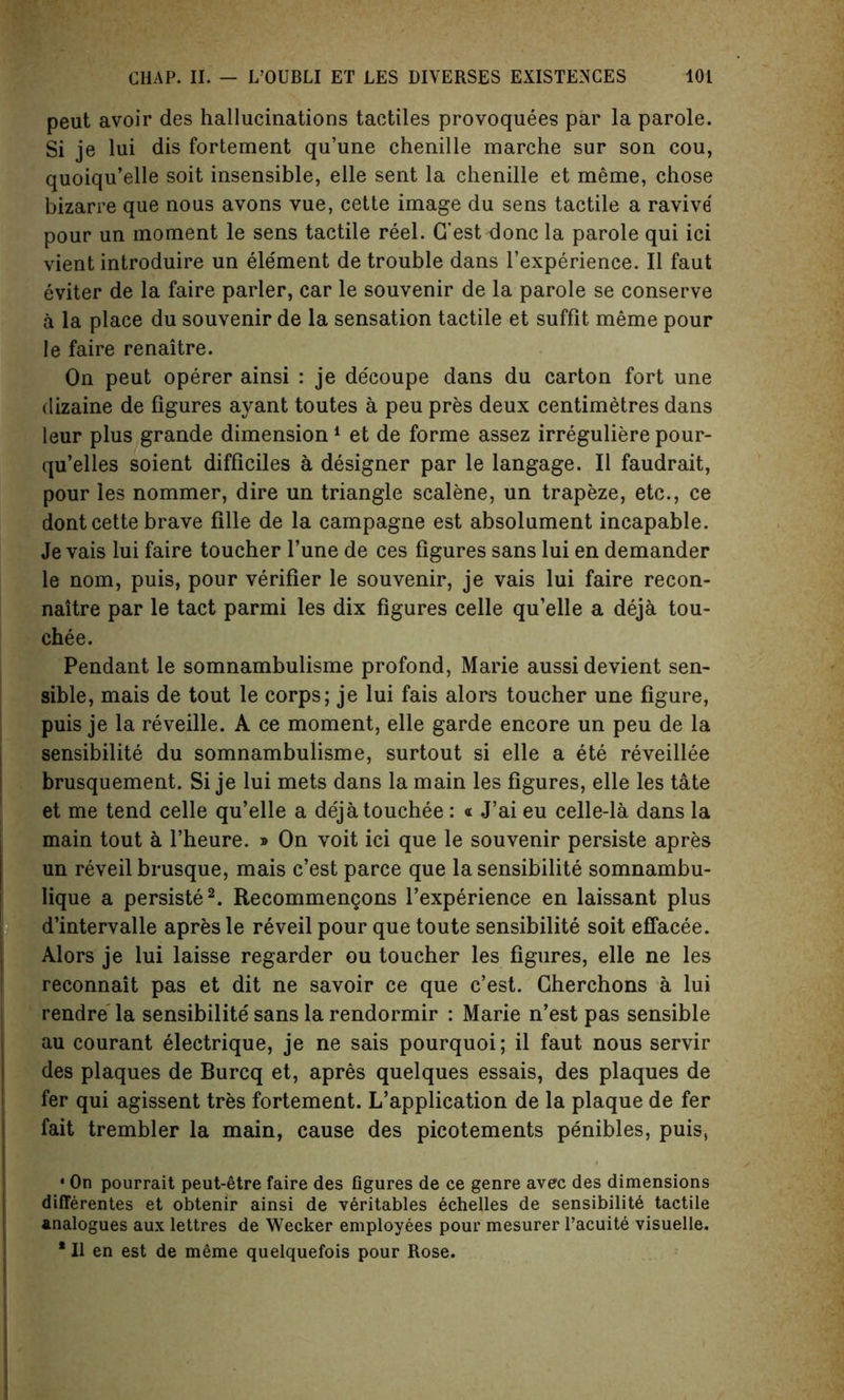 peut avoir des hallucinations tactiles provoquees par la parole. Si je lui dis fortement qu’une chenille marche sur son cou, quoiqu’elle soit insensible, elle sent la chenille et meme, chose bizarre que nous avons vue, cette image du sens tactile a ravive pour un moment le sens tactile reel. G’est done la parole qui ici vient introduire un element de trouble dans l’experience. II faut eviter de la faire parler, car le souvenir de la parole se conserve a la place du souvenir de la sensation tactile et suffit meme pour le faire renaitre. On peut operer ainsi : je decoupe dans du carton fort une dizaine de figures ayant toutes a peu pres deux centimetres dans leur plus grande dimension1 et de forme assez irreguliere pour- qu’elles soient difficiles a designer par le langage. II faudrait, pour les nommer, dire un triangle scalene, un trapeze, etc., ce dont cette brave fille de la campagne est absolument incapable. Je vais lui faire toucher l’une de ces figures sans lui en demander le nom, puis, pour verifier le souvenir, je vais lui faire recon- naitre par le tact parmi les dix figures celle qu’elle a deja tou- che e. Pendant le somnambulisme profond, Marie aussi devient sen- sible, mais de tout le corps; je lui fais alors toucher une figure, puis je la reveille. A ce moment, elle garde encore un peu de la sensibilite du somnambulisme, surtout si elle a ete reveillee brusquement. Si je lui mets dans la main les figures, elle les tate et me tend celle qu’elle a dejatouchee : « J’ai eu celle-la dans la main tout a l’heure. » On voit ici que le souvenir persiste apres un reveil brusque, mais e’est parce que la sensibilite somnambu- lique a persiste2. Recommengons l’experience en laissant plus d’intervalle apres le reveil pour que toute sensibilite soit effacee. Alors je lui laisse regarder ou toucher les figures, elle ne les reconnait pas et dit ne savoir ce que e’est. Gherchons a lui rendre la sensibilite sans la rendormir : Marie n’est pas sensible au courant electrique, je ne sais pourquoi; il faut nous servir des plaques de Burcq et, apres quelques essais, des plaques de fer qui agissent tres fortement. L’application de la plaque de fer fait trembler la main, cause des picotements penibles, puis, . • On pourrait peut-etre faire des figures de ce genre avec des dimensions differentes et obtenir ainsi de veritables echelles de sensibility tactile analogues aux lettres de Wecker employees pour mesurer l’acuite visuelle.