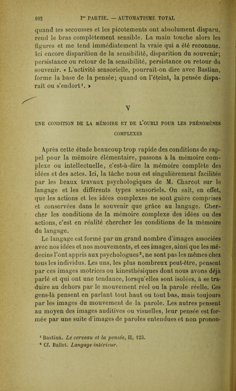 quand les secousses et les picotements ont absolument disparu, rend le bras completement sensible. La main touche alors les figures et me tend immediatement la vraie qui a ete reconnue. Ici encore disparition de la sensibilite, disparition du souvenir; persistance ou retour de la sensibilite, persistance ou retour du souvenir. « L’activite sensorielle, pourrait-on dire avec Bastian, forme la base de la pensee; quand on l’eteint, la pensee dispa- rait ou s’endort1. » V UNE CONDITION DE LA MEMOIRE ET DE L’OUBLI POUR LES PHENOMENES COMPLEXES A.pres cette etude beaucoup trop rapide des conditions de rap- pel pour la memoire elementaire, passons a la memoire com- plexe ou intellectuelle, c’est-a-dire la memoire complete des idees et des actes. Ici, la tache nous est singulierement facilitee par les beaux travaux psychologiques de M. Charcot sur le langage et les differents types sensoriels. On sait, en effet, que les actions et les idees complexes ne sont guere comprises et conservees dans le souvenir que grace au langage. Cher- cher les conditions de la memoire complexe des idees ou des actions, c’est en realite chercher les conditions de la memoire du langage. Le langage est forme par un grand nombre d’images associees avec nos idees et nos mouvements, et ces images, ainsi que les me- decins font appris aux psychologues2, ne sont pas les m6mes chez tous les individus. Les uns, les plus nombreux peut-etre, pensent par ces images motrices ou kinesthesiques dont nous avons deja parle et qui ont une tendance, lorsqu’elles sont isolees, a se tra- duire au dehors par le mouvement reel ou la parole reelle. Ces gens-la pensent en parlant tout haut ou tout bas, mais toujours par les images du mouvement de la parole. Les autres pensent au moyen des images auditives ou visuelles, leur pensee est for- mee par une suite d’images de paroles entendues et non pronon- 1 Bastian. Le cerveau et la pensee, II, 123. * Cf. Ballet. Langage intericur.