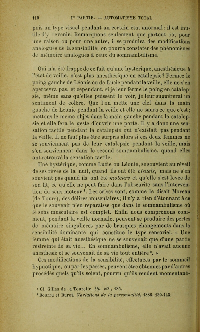 puis un type visuel pendant un certain etat anormal: il est inu- tile d’y revenir. Remarquons seulement que partout oil, pour une raison ou pour une autre, il se produira des modificatfons analogues de la sensibilite, on pourra constater des phenomenes de memoire analogues a ceux du somnambulisme. Qui n’a ete frappede ce fait qu’une hysterique, anesthesique a I’etatde veille, n’est plus anesthesique en catalepsie? Fermez le poing gauche de Leonie ou de Lucie pendantlaveille, elle ne s’en apercevra pas, et cependant, si je leur ferme le poing en catalep- sie, meme sans qu’elles puissent le voir, je leur suggererai un sentiment de colere. Que Ton mette une clef dans la main gauche de Leonie pendant la veille et elle ne saura ce que c’est; mettons le meme objet dans la main gauche pendant la catalep- sie et elle fera le geste d’ouvrir une porte. Il y a done une sen- sation tactile pendant la catalepsie qui n’existait pas pendant la veille. Il ne faut plus etre surpris alors si ces deux femmes ne se souviennent pas de leur catalepsie pendant la veille, mais s’en souviennent dans le second somifiambulisme, quand elles ont retrouve la sensation tactile. Une hyste'rique, comme Lucie ou Leonie, sesouvient au reveil de ses reves de la nuit, quand ils ont ete visuels, mais ne s’en souvient pas quand ils ont ete moteurs et qu’elle s’est levee de son lit, ce qu’elle ne peut faire dans l’obscurite sans l’interven- tion du sens moteur l. Les crises sont, comme le disait Moreau (de Tours), des delires musculaires; iln’y a rien d’etonnant ace que le souvenir n’en reparaisse que dans le somnambulisme oil le sens musculaire est complet. Enfin nous comprenons com- ment, pendant la veille normale, peuvent se produire des pertes de memoire singulieres par de brusques changements dans la sensibilite dominante qui constitue le type sensoriel. « Une femme qui etait anesthesique ne se souvenait que d’une partie restreinte de savie... En somnambulisme, elle n’avait aucune anesthe'sie et se souvenait de sa vie tout entiere2. » Ces modifications de la sensibilite, effectuees par le sommeil hypnotique, ou par les passes, peuvent etre obtenues par d’autres procedes quels qu’ils soient, pourvu qu’ils rendent momentane- • Cf. Gilles de a Tourette. Op. cit., 185. •Bourru et Burot. Variations de la personnalite, 1886, 139-143.