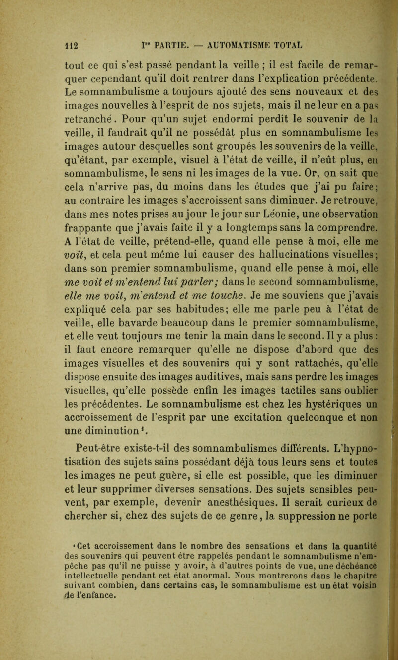 tout ce qui s’est passe pendant la veille; il est facile de remar- quer cependant qu’il doit rentrer dans l’explication precedente. Le somnambulisme a toujours ajoute des sens nouveaux et des images nouvelles a l’esprit de nos sujets, mais il ne leur en a pas retranche. Pour qu’un sujet endormi perdit le souvenir de la veille, il faudrait qu’il ne possedat plus en somnambulisme les images autour desquelles sont groupes les souvenirs de la veille, qu’etant, par exemple, visuel a l’etat de veille, il n’eut plus, en somnambulisme, le sens ni les images de la vue. Or, on sait quo cela n’arrive pas, du moins dans les etudes que j’ai pu faire; au contraire les images s’accroissent sans diminuer. Jeretrouve, dans mes notes prises au jour le jour sur Le'onie, une observation frappante que j’avais faite il y a longtemps sans la comprendre. A l’etat de veille, pretend-elle, quand elle pense a moi, elle me voit, et cela peut meme lui causer des hallucinations visuelles; dans son premier somnambulisme, quand elle pense a moi, elle me voit etm'entend lui parler; dansle second somnambulisme, elle me voit, m'entend et me touche. Je me souviens que j’avais explique cela par ses habitudes; elle me parle peu a l’etat de veille, elle bavarde beaucoup dans le premier somnambulisme, et elle veut toujours me tenir la main dans le second. Il y a plus: il faut encore remarquer qu’elle ne dispose d’abord que des images visuelles et des souvenirs qui y sont rattaches, qu’ellc dispose ensuite des images auditives, mais sans perdre les images visuelles, qu’elle possede enfin les images tactiles sans oublier les precedentes. Le somnambulisme est chez les hysteriques un accroissement de l’esprit par une excitation quelconque et non une diminution*. Peut-etre existe-t-il des somnambulismes differents. L’hypno- tisation des sujets sains possedant deja tous leurs sens et toutes les images ne peut guere, si elle est possible, que les diminuer et leur supprimer diverses sensations. Des sujets sensibles peu- vent, par exemple, devenir anesthesiques. Il serait curieux de chercher si, chez des sujets de ce genre, la suppression ne porte •Cet accroissement dans le nombre des sensations et dans la quantite des souvenirs qui peuventetre rappelds pendant le somnambulisme n’em- peche pas qu’il ne puisse y avoir, a d’autres points de vue, une decheance intellectuelle pendant cet etat anormal. Nous montrerons dans le chapitre suivant combien, dans certains cas, le somnambulisme est unetat voisin de l’enfance.