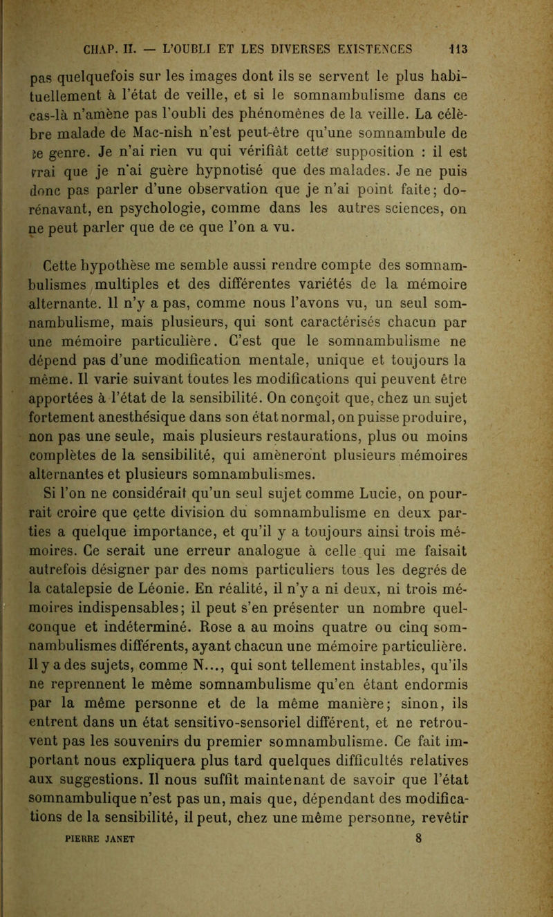 pas quelquefois sur les images dont ils se servent le plus habi- tuellement a l’etat de veille, et si le somnambulisme dans ce cas-la n’amene pas l’oubli des phenomenes de la veille. La cele- bre malade de Mac-nish n’est peut-etre qu’une somnambule de 5e genre. Je n’ai rien vu qui verifiat cette* supposition : il est rrai que je n’ai guere hypnotise que des malades. Je ne puis done pas parler d’une observation que je n’ai point faite; do- renavant, en psychologie, comme dans les autres sciences, on ne peut parler que de ce que l’on a vu. Cette hypothese me semble aussi rendre compte des somnam- bulismes multiples et des differentes varietes de la memoire alternante. 11 n’y a pas, comme nous l’avons vu, un seul som- nambulisme, mais plusieurs, qui sont caracterises chacun par une memoire particuliere. G’est que le somnambulisme ne depend pas d’une modification mentale, unique et toujours la meme. II varie suivant toutes les modifications qui peuvent etre apportees a l’etat de la sensibilite. On congoit que, chez un sujet fortement anesthe'sique dans son etat normal, on puisse produire, non pas une seule, mais plusieurs restaurations, plus ou moins completes de la sensibilite, qui ameneront plusieurs memoires alternantes et plusieurs somnambulismes. Si Ton ne considerait qu’un seul sujet comme Lucie, on pour- rait croire que cette division du somnambulisme en deux par- ties a quelque importance, et qu’il y a toujours ainsi trois me- moires. Ce serait une erreur analogue a celle qui me faisait autrefois designer par des noms particuliers tous les degres de la catalepsie de Leonie. En realite, il n’y a ni deux, ni trois me- moires indispensables; il peut s’en presenter un nombre quel- conque et indetermine. Rose a au moins quatre ou cinq som- nambulismes differents, ayant chacun une memoire particuliere. Ilya des sujets, comme N..., qui sont tellement instables, qu’ils ne reprennent le meme somnambulisme qu’en etant endormis par la meme personne et de la meme maniere; sinon, ils entrent dans un etat sensitivo-sensoriel different, et ne retrou- vent pas les souvenirs du premier somnambulisme. Ce fait im- portant nous expliquera plus tard quelques difficultes relatives aux suggestions. Il nous suffit maintenant de savoir que l’etat somnambulique n’est pas un, mais que, dependant des modifica- tions de la sensibilite, ilpeut, chez une meme personne, revetir 8 PIERRE JANET