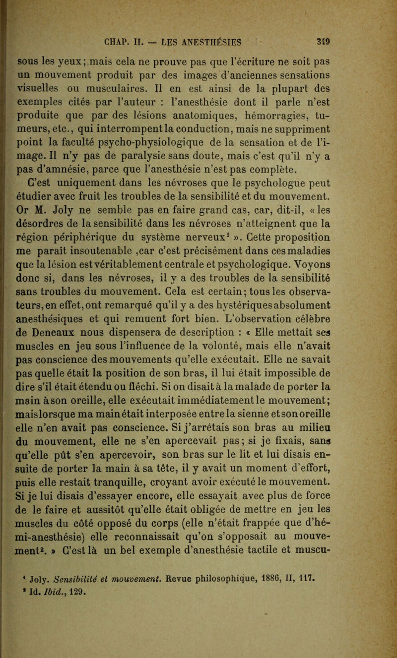 (sous les yeux; mais cela ne prouve pas que l’ecriture ne soit pas un mouvement produit par des images d’anciennes sensations visuelles ou musculaires. II en est ainsi de la plupart des exemples cites par l’auteur : l’anesthesie dont il parle n’est produite que par des lesions anatomiques, hemorragies, tu- Imeurs, etc., qui interrompent la conduction, mais ne suppriment point la faculte psycho-physiologique de la sensation et de l’i- Image. II n’y pas de paralysie sans doute, mais c’est qu’il n’y a pas d’amnesie, parce que l’anesthesie n’est pas complete. G’est uniquement dans les nevroses que le psychologue peut etudier avec fruit les troubles de la sensibilite et du mouvement. Or M. Joly ne semble pas en faire grand cas, car, dit-il, «les desordres de la sensibilite dans les nevroses n’atteignent que la region peripherique du systeme nerveux1 ». Cette proposition me parait insoutenable ,car c’est precisement dans ces maladies que la lesion est veritablement centrale et psychologique. Voyons done si, dans les nevroses, il y a des troubles de la sensibilite isans troubles du mouvement. Cela est certain; tousles observa- teurs,en effet,ont remarque qu’il y a des hysteriquesabsolument anesthe'siques et qui remuent fort bien. L’observation celebre de Deneaux nous dispensera de description : « Elle mettait ses muscles en jeu sous l’influence de la volonte, mais elle n’avait pas conscience des mouvements qu’elle executait. Elle ne savait pas quelle etait la position de son bras, il lui etait impossible de dire s’il 6tait etendu ou flechi. Si on disait a la malade de porter la main ason oreille, elle executait immediatementle mouvement; maislorsque ma mainetait interposee entre la sienne etsonoreille elle n’en avait pas conscience. Sij’arretais son bras au milieu du mouvement, elle ne s’en apercevait pas; si je fixais, sans qu’elle put s’en apercevoir, son bras sur le lit et lui disais en- suite de porter la main a sa tete, il y avait un moment d’effort, puis elle restait tranquille, croyant avoir execute le mouvement. Si je lui disais d’essayer encore, elle essayait avec plus de force de le faire et aussitot qu’elle etait obligee de mettre en jeu les muscles du cote oppose du corps (elle n’etait frappee que d’he- mi-anesthesie) elle reconnaissait qu’on s’opposait au mouve- ment2. » C’est la un bel exemple d’anesthesie tactile et muscu- 1 Joly. Sensibilite et mouvement. Revue philosophique, 1886, II, 117. * Id. Ibid., 129.