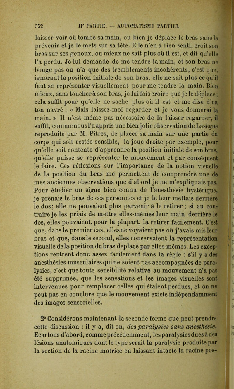 laisser voir oil tombe sa main, ou bien je deplace le bras sans la prevenir et je le mets sur sa tete. Elle n’en a rien senti, croit son bras sur ses genoux, ou mieux ne sait plus oil il est, et dit qu’elle l’a perdu. Je lui demande de me tendre la main, et son bras ne bouge pas ou n’a que des tremblements incoherents, c’est que, ignorant la position initiale de son bras, elle ne sait plus ce qu’il faut se representer visueliement pour me tendre la main. Bien mieux, sans toucher a son bras, je lui fais croire que je le de'place; cela suffit pour qu’elle ne sache plus oil il est et me dise d’un ton navre : « Mais laissez-moi regarder et je vous donnerai la main. j Il n’est meme pas necessaire de la laisser regarder, il suffit, comme nous l’aappris une bien jolie observation de Lasegue reproduce par M. Pitres, de placer sa main sur une partie du corps qui soit restee sensible, la joue droite par exemple, pour qu’elle soit contente d’apprendre la position initiale de son bras, qu’elle puisse se representer le mouvement et par consequent le faire. Ges reflexions sur l’importance de la notion visuelle de la position du bras me permettent de comprendre une de mes anciennes observations que d’abord je ne m’expliquais pas. Pour etudier un signe bien connu de l’anesthesie hysterique, je prenais le bras de ces personnes et je le leur mettais derriere le dos; elle ne pouvaient plus parvenir a le retirer; si au con- traire je les priais de mettre elles-memes leur main derriere le dos, elles pouvaient, pour la plupart, la retirer facilement. G’est que, dans le premier cas, ellesne voyaient pas oil j’avais mis leur bras et que, dans le second, elles conservaient la representation visuelle dela position dubras deplace par elles-memes. Les excep- tions rentrent done assez facilement dans la regie : s’il y a des anesthesies musculairesquine soient pas accompagnees de para- lyses, c’est quetoute sensibilite relative au mouvement n’a pas ete supprimee, que les sensations et les images visuelles sont intervenues pour remplacer celles qui etaient perdues, et on ne peut pas en conclure que le mouvement existe independamment des images sensorielles. 2° Gonsiderons maintenant laseconde forme que peut prendre cette discussion : il y a, dit-on, des paralysies sans anesthesie. Ecartons d’abord, comme precedemment, les paralysies dues a des lesions anatomiques dontle type serait la paralysie produite par la section de la racine motrice en laissant intacte la racine pos-