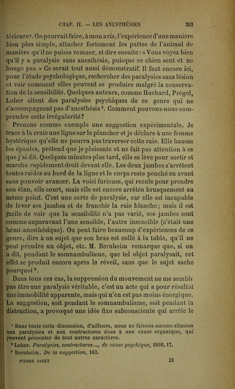 terieure1. On pourrait faire, a mon avis, l’experience d’une manierc bien plus simple, attacher fortement les pattes de ranimal dc maniere qu’il ne puisse remuer, et dire ensuite: « Yous voyez bien qu’il y a paralysie sans anesthesie, puisque ce chien sent et nc bouge pas.» Ge serait tout aussi demonstrate. II faut encore ici, pour l’etude psychologique, rechercher des paralysies sans lesion et voir comment elles peuvent se produire malgre la conserva- tion de la sensibilite. Quelques auteurs, comme Huchard, Pregel, Lober citent des paralysies psychiques de ce genre qui ne s’accompagnent pas d’anesthesie2. Comment pouvons-nous com- prendre cette irregularite? Prenons comme exemple une suggestion experimentale. Je trace a la craie une ligne sur le plancher et je de'clare a une femme hysterique qu’elle ne pourra pas traverser cette raie. Elle hausse les epaules, pretend que je plaisante et ne fait pas attention a ce que j’ai dit. Quelques minutes plus tard, elle se leve pour sortir et marche rapidement droit devantelle. Les deux jambes s’arretent toutes raides au bord de la ligne et le corps reste penche en avant sans pouvoir avancer. La voici furieuse, qui recule pour prendre son elan, elle court, mais elle est encore arretee brusquement au meme point. G’est une sorte de paralysie, car elle est incapable de lever ses jambes et de franchir la raie blanche; mais il est facile de voir que la sensibilite n’a pas varie, ses jambes sont comme auparavant Tune sensible, l’autre insensible (c’etait une hemi-anesthesique). On peut faire beaucoup d’experiences de ce genre, dire aun sujet que son bras est colle a la table, qu’il ne peut prendre un objet, etc. M. Bernheim remarque que, si on a dit, pendant le somnambulisme, que tel objet paralysait, cet effet se produit encore apres le reveil, sans que le sujet sache pourquoi3. Dans tous ces cas, la suppression du mouvement ne me semble pas etreune paralysie veritable, c’estun acte qui a pour resultat une immobilite apparente, mais qui n’en est pas moins energique. La suggestion, soit pendant le somnambulisme, soit pendant la distraction, a provoque une idee fixe subconsciente qui arrete le • Dans toute cette discussion, d’ailleurs, nous ne faisons aucune allusion aux paralysies et aux contractures dues a une cause organique, qui peuvent presenter de tout autres caracteres. * Lober. Paralysies, contractures..., de cause psychique, 1886,17. 3 Bernheim. De la suggestion, 163. PIERRE JANET 23