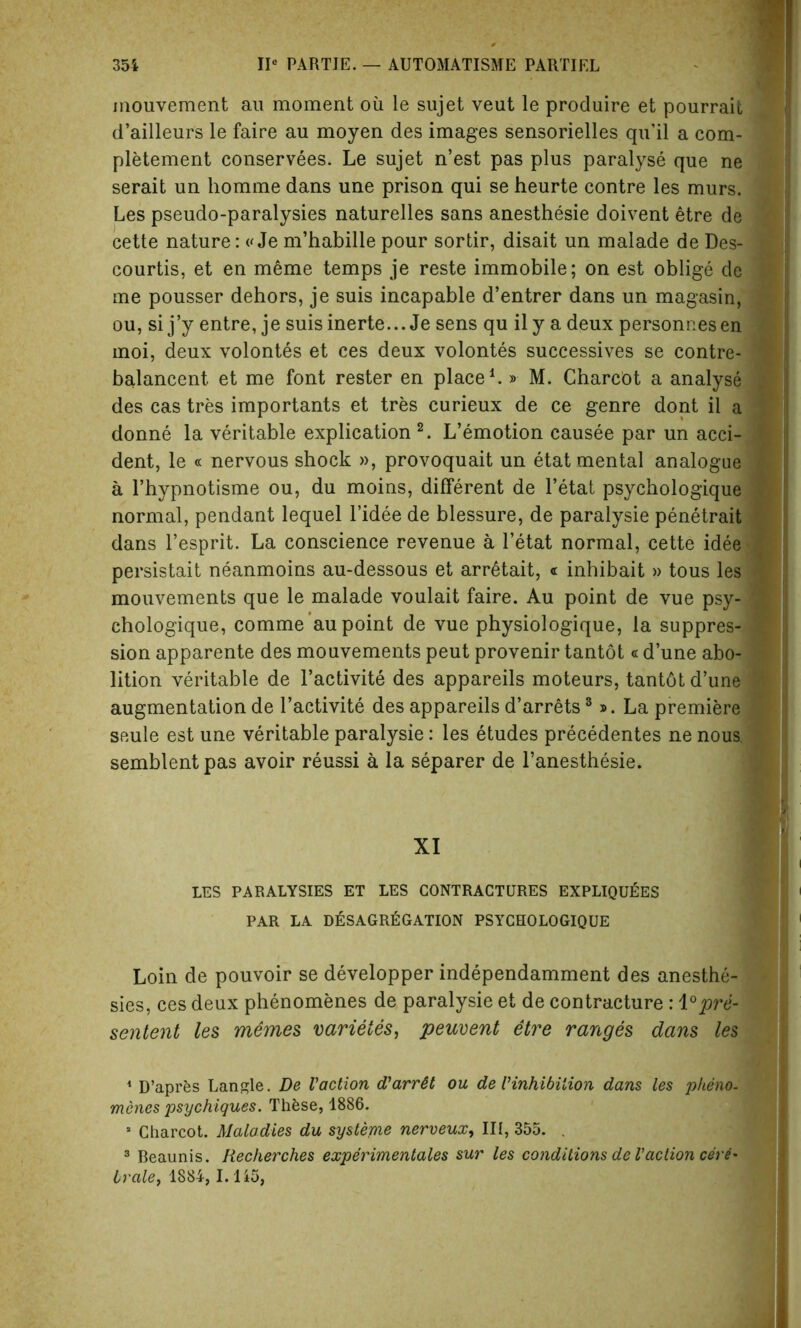 mouvement an moment oil le sujet veut le produire et pourrait X. d’ailleurs le faire au moyen des images sensorielles qu’il a com- pletement conservees. Le sujet n’est pas plus paralyse que ne serait un homme dans une prison qui se heurte contre les murs. Les pseudo-paralysies naturelles sans anesthesie doivent etre de cette nature: «Je m’habille pour sortir, disait un malade de Des- j courtis, et en meme temps je reste immobile; on est oblige de | me pousser dehors, je suis incapable d’entrer dans un magasin, ou, si j’y entre, je suisinerte... Je sens qu ily a deux personnesen * moi, deux volontes et ces deux volontes successives se contre- 9 balancent. et me font rester en place1.» M. Charcot a analyse j des cas tres importants et tres curieux de ce genre dont il a donne la veritable explication 2. L’emotion causee par un acci- 1 dent, le « nervous shock », provoquait un etat mental analogue J a l’hypnotisme ou, du moins, different de l’etat psychologique normal, pendant lequel l’idee de blessure, de paralysie penetrait I dans l’esprit. La conscience revenue a l’etat normal, cette idee-j persistait neanmoins au-dessous et arretait, « inhibait » tous les mouvements que le malade voulait faire. Au point de vue psy-1 chologique, comme au point de vue physiologique, la suppres- | sion apparente des mouvements peut provenir tantot«d’une abo- lition veritable de l’activite des appareils moteurs, tantdt d’une 1 augmentation de l’activite des appareils d’arrets3». La premiere seule est une veritable paralysie: les etudes precedentes ne nous, semblent pas avoir reussi a la separer de l’anesthesie. XI LES PARALYSIES ET LES CONTRACTURES EXPLIQU^ES PAR LA DESAGRtiGATION PSYCHOLOGIQUE Loin de pouvoir se developper independamment des anesthe-  sies, ces deux phenomenes de paralysie et de contracture : 1°pre- sented les memes varietes, peuvent etre ranges dans les 1 D’apres Langle. De Vaction d’arr&t ou de 1’inhibition dans les plteno- menes psychigues. Thfcse, 1886. a Charcot. Maladies du systeme nerveux, III, 355. . 3 Reaunis. Recherches experimentales sur les conditions de Vaction cer6* Ivale, 1884, 1.145,