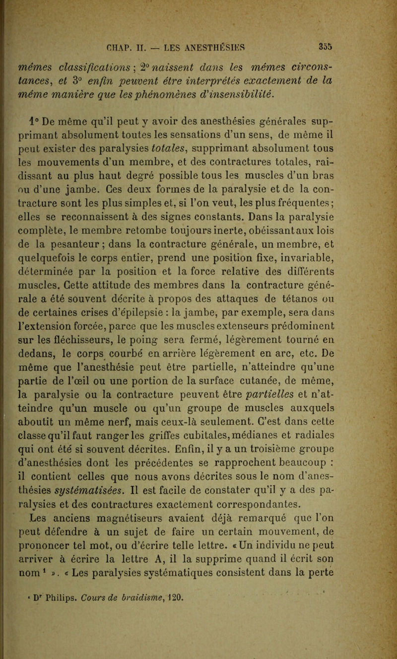 memes classifications ; 2° naissent dans les merries cirCons- tances, et 3° enfm peuvent etre interpreters exactement de la meme maniere que les phenomenes d'insensibilite. 1° De meme qu’il peut y avoir des anesthesies generales sup- primant absolument toutes les sensations d’un sens, de meme il peut exister des paralysies totales, supprimant absolument tous les mouvements d’un membre, et des contractures totales, rai- dissant au plus haut degre possible tous les muscles d’un bras on d’une jambe. Ces deux formes de la paralysie et de la con- tracture sont les plus simples et, si Ton veut, les plus frequentes; elles se reconnaissent a des signes constants. Dans la paralysie complete, le membre retombe toujours inerte, obeissantaux lois de la pesanteur; dans la contracture generate, un membre, et quelquefois le corps entier, prend une position fixe, invariable, determinee par la position et la force relative des diflerents muscles. Cette attitude des membres dans la contracture gene- rale a ete souvent de'crite a propos des attaques de tetanos ou de certaines crises d’e'pilepsie : la jambe, par exemple, sera dans l’extension forcee, parce que les muscles extenseurs predominent sur les flechisseurs, le poing sera ferme, legerement tourne en dedans, le corps courbe en arriere le'gerement en arc, etc. De meme que l’anesthesie peut etre partielle, n’atteindre qu’une partie de l’oeil ou une portion de la surface cutane'e, de meme, la paralysie ou la contracture peuvent etre partielles et n’at- teindre qu’un muscle ou qu’un groupe de muscles auxquels aboutit un meme nerf, mais ceux-la seulement. G’est dans cette classe qu’il faut ranger les griffes cubitales,medianes et radiales qui ont ete si souvent decrites. Enfin, il y a un troisieme groupe d’anesthesies dont les precedentes se rapprochent beaucoup : il contient celles que nous avons decrites sous le nom d’anes- thesies systematises. Il est facile de constater qu’il y a des pa- ralysies et des contractures exactement correspondantes. Les anciens magnetiseurs avaient deja remarque que l’on peut defendre a un sujet de faire un certain mouvement, de prononcer tel mot, ou d’ecrire telle lettre. «Un individu ne peut arriver a ecrire la lettre A, il la supprime quand il ecrit son nom 1 ». « Les paralysies systematiques consistent dans la perte • Dr Philips. Cours de braidisme, 120.