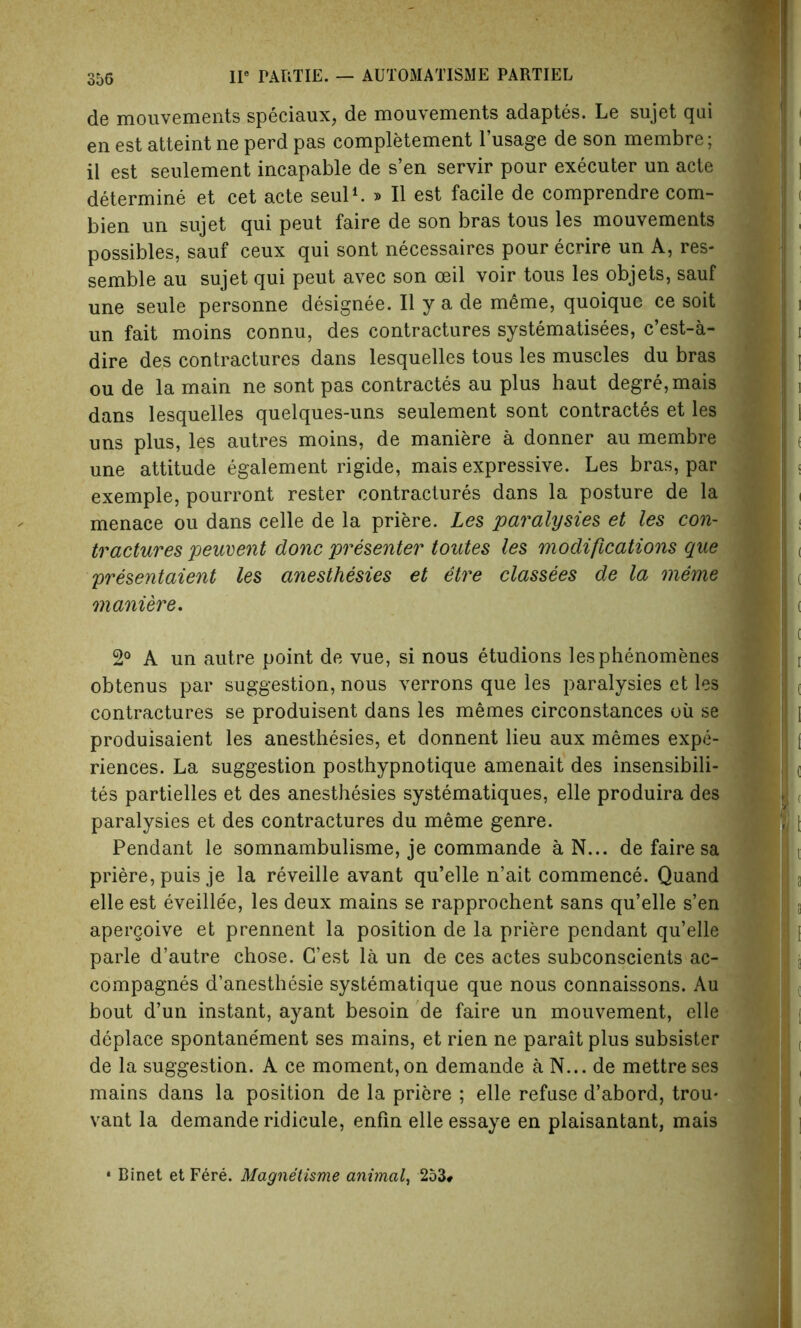 de mouvements speciaux, de mouvements adaptes. Le sujet qai en est atteint ne perd pas completement l’usage de son membre; il est seulement incapable de s’en servir pour executer un acte determine et cet acte seul1. » II est facile de comprendre com- bien un sujet qui peut faire de son bras tous les mouvements possibles, sauf ceux qui sont necessaires pour ecrire un A, res- semble au sujet qui peut avec son ceil voir tous les objets, sauf une seule personne designee. II y a de meme, quoiquc ce soit un fait moins connu, des contractures systematises, c’est-a- dire des contractures dans lesquelles tous les muscles du bras ou de la main ne sont pas contractes au plus haut degre,mais dans lesquelles quelques-uns seulement sont contractes et les uns plus, les autres moins, de maniere a donner au membre une attitude egalement rigide, mais expressive. Les bras, par exemple, pourront rester contractures dans la posture de la menace ou dans celle de la priere. Les paralysies et les con- tractures peuvent done presenter toutes les modifications que presentaient les anesthesies et etre classees de la meme maniere. 2° A un autre point de vue, si nous etudions lesphenomenes obtenus par suggestion, nous verrons que les paralysies et les contractures se produisent dans les memes circonstances oil se produisaient les anesthesies, et donnent lieu aux memes expe- riences. La suggestion posthypnotique amenait des insensibili- tes partielles et des anesthesies systematiques, elle produira des paralysies et des contractures du meme genre. Pendant le somnambulisme, je commande a N... de faire sa priere, puis je la reveille avant qu’elle n’ait commence. Quand elle est eveille'e, les deux mains se rapprochent sans qu’elle s’en apergoive et prennent la position de la priere pendant qu’elle parle d’autre chose. G’est la un de ces actes subconscients ac- compagnes d’anesthesie systematique que nous connaissons. Au bout d’un instant, ayant besoin de faire un mouvement, elle deplace spontanement ses mains, et rien ne parait plus subsister de la suggestion. A ce moment, on demande a N... de mettre ses mains dans la position de la priere ; elle refuse d’abord, trou* vant la demande ridicule, enfin elleessaye en plaisantant, mais • Binet et Fere. Magnetisme animal, 253#