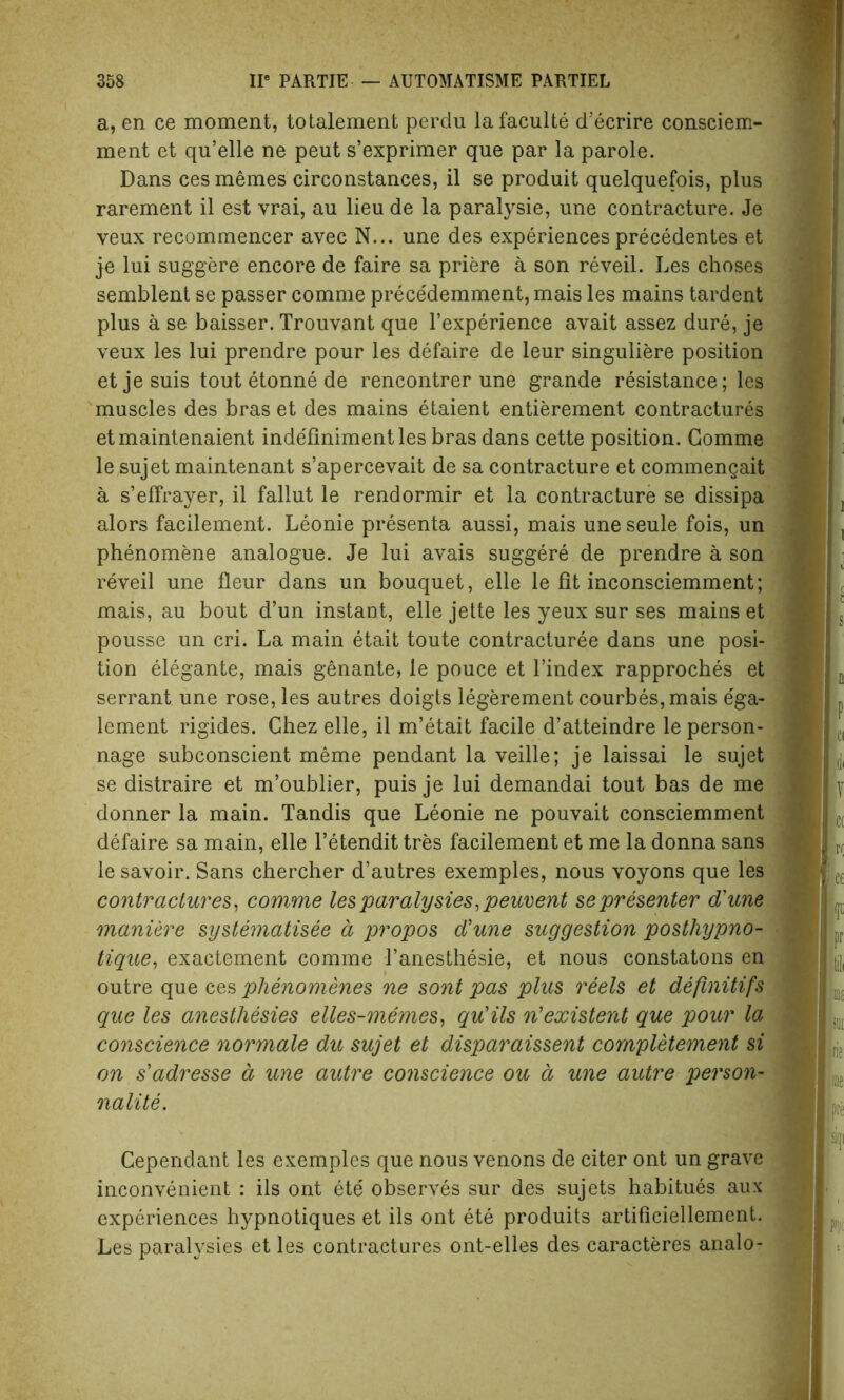 a, en ce moment, totalement perdu lafaculte d’ecrire consciem- ment et qu’elle ne peut s’exprimer que par la parole. Dans ces memes circonstances, il se produit quelquefois, plus rarement il est vrai, au lieu de la paralysie, une contracture. Je veux recommencer avec N... une des experiences precedentes et je lui suggere encore de faire sa priere a son reveil. Les choses semblent se passer comme precedemment, mais les mains tardent plus a se baisser. Trouvant que l’experience avait assez dure, je veux les lui prendre pour les defaire de leur singuliere position etjesuis tout etonne de rencontrer une grande resistance; les muscles des bras et des mains etaient entierement contractures etmaintenaient indefiniment les bras dans cette position. Comme le sujet maintenant s’apercevait de sa contracture et commengait a s’effrayer, il fallut le rendormir et la contracture se dissipa alors facilement. Leonie presenta aussi, mais une seule fois, un phenomene analogue. Je lui avais suggere de prendre a son reveil une fleur dans un bouquet, elle le fit inconsciemment; mais, au bout d’un instant, elle jette les yeux sur ses mains et pousse un cri. La main etait toute contracturee dans une posi- tion elegante, mais genante, le pouce et l’index rapproches et serrant une rose, les autres doigts legerement courbes,mais e'ga- lement rigides. Chez elle, il m’etait facile d’atteindre le person- nage subconscient meme pendant la veille; je laissai le sujet se distraire et m’oublier, puis je lui demandai tout bas de me donner la main. Tandis que Leonie ne pouvait consciemment defaire sa main, elle l’etendit tres facilement et me la donna sans le savoir. Sans chercher d’autres exemples, nous voyons que les contractures, comme lesparalysies,peuvent se presenter d'une manure systematisee a, propos d'une suggestion posthypno- tique, exactement comme l’anesthesie, et nous constatons en outre que ces plienomenes ne sont pas plus reels et defmitifs que les anesthesies elles-memes, qu'ils n’existent que pour la conscience normale du sujet et disparaissent completement si on s'adresse d une autre conscience ou a une autre person- nalite. Cependant les exemples que nous venons de citer ont un grave inconvenient : ils ont ete observes sur des sujets habitues aux experiences hypnotiques et ils ont ete produits artificiellement. Les paralysies et les contractures ont-elles des caracteres analo-