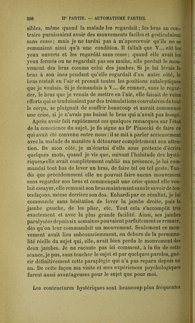 sibles, m6me quand la malade les regardait; les bras au con- traire paraissaient avoir des mouvements faciles et gesticulaient sans cesse; mais je ne tardai pas a m’apercevoir qu’ils ne se remuaient ainsi qu’a une condition. II fallait que V... eut les yeux ouverts et les regardat sans cesse; quand elle avait les yeux fermes ou ne regardait pas ses mains, elle perdait le mou- vement des bras comme celui des jambes. Si je lui levais le bras a son insu pendant qu’elle regardait d’un autre cote, le bras restait en l’air et prenait toutes les positions cataleptiques que je voulais. Si je demandais a V... de remuer, sans le regar- der, le bras que je venais de mettre en l’air, elle faisait de vains efforts qui se traduisaient par des tremulations convulsives de tout le corps, se plaignait de souffrir beaucoup et aurait commence une crise, si je n’avais pas baisse le bras qui n’avait pas bouge. Apres avoir fait rapidement ces quelques remarques sur l’etat de la conscience du sujet, je fis signe au Dr Piasecki de faire ce qui avait ete convenu entre nous: il se mit a parler serieusement avecla malade de maniere a detourner completement son atten- tion. De mon cote, je m’ecartai d’elle sous pretexte d’ecrire quelques mots, quand je vis que, suivant l’habitude des hyste- riquesf elle avait completement oublie ma presence, je lui com- mandai tout bas de lever un bras, de faire tel ou tel geste. Tan- dis que precedemment elle ne pouvait faire aucun mouvement sans regarder son bras et commengait une crise quand elle vou- lait essayer, elle remuait son bras maintenant sans le savoirde tou- tesfagons, ineme derriere sondos. Enhardipar ce resultat, je lui commande sans hesitation de lever la jambe droite, puis la jambe gauche, de les plier, etc. Tout cela s’accomplit tres exactement et avec la plus grande facilite. Ainsi, ses jambes paralysees depuis six semaines pouvaient parfaitement se remuer, des qu’on leur commandait un mouvement. Seulement ce mou- vement avait lieu subconsciemment, en dehors de la personna- lite reelle du sujet qui, elle, avait bien perdu le mouvement des deux jambes. Je ne raconte pas ici comment, a la fin de cette seance, je pus, sans toucher le sujet et par quelques paroles, gue- rir definitivement cette paraplegie qui n’a pas reparu depuis un an. De cette fagon ma visite et mes experiences psychologies furent aussi avantageuses pour le sujet que pour moi. Les contractures hysteriques sont beaucoup plus frequentes