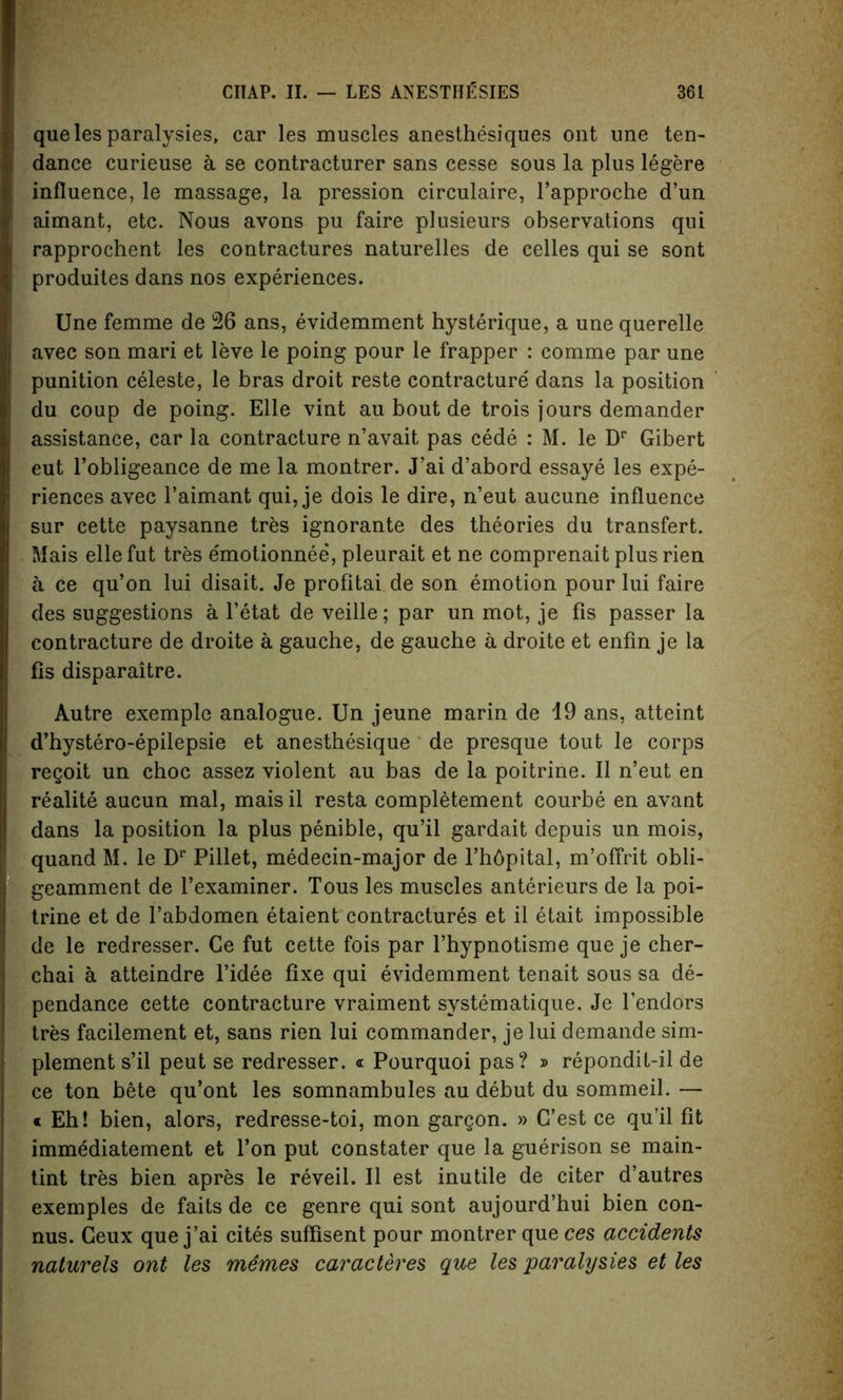 que les paralysies, car les muscles anesthesiques ont une ten- dance curieuse a se contracturer sans cesse sous la plus legere influence, le massage, la pression circulaire, l’approche d’un aimant, etc. Nous avons pu faire plusieurs observations qui rapprochent les contractures naturelles de celles qui se sont produites dans nos experiences. Une femme de 26 ans, evidemment hysterique, a une querelle avec son mari et leve le poing pour le frapper : comme par une punition celeste, le bras droit reste contracture dans la position du coup de poing. Elle vint au bout de trois jours demander assistance, car la contracture n’avait pas cede : M. le Dr Gibert eut l’obligeance de me la montrer. J’ai d’abord essaye les expe- riences avec l’aimant qui, je dois le dire, n’eut aucune influence sur cette paysanne tres ignorante des theories du transfert. Mais ellefut tres emotionnee, pleurait et ne comprenait plus rien a ce qu’on lui disait. Je profitai de son emotion pour lui faire des suggestions a l’etat de veille; par un mot, je fis passer la contracture de droite a gauche, de gauche a droite et enfin je la fis disparaitre. Autre exemple analogue. Un jeune marin de 19 ans, atteint d’hystero-epilepsie et anesthesique de presque tout le corps regoit un choc assez violent au bas de la poitrine. II n’eut en realite aucun mal, maisil resta completement courbe en avant dans la position la plus penible, qu’il gardait depuis un mois, quand M. le Dr Pillet, medecin-major de l’hbpital, m’offrit obli- geamment de l’examiner. Tous les muscles anterieurs de la poi- trine et de l’abdomen etaient contractures et il etait impossible de le redresser. Ce fut cette fois par l’hypnotisme que je cher- chai a atteindre l’idee fixe qui evidemment tenait sous sa de- pendance cette contracture vraiment systematique. Je l’endors tres facilement et, sans rien lui commander, je lui demande sim- plement s’il peut se redresser. <t Pourquoi pas? » repondit-il de ce ton bete qu’ont les somnambules au debut du sommeil. — « Eh! bien, alors, redresse-toi, mon gargon. » G’est ce qu’il fit immediatement et l’on put constater que la guerison se main- tint tres bien apres le reveil. II est inutile de citer d’autres exemples de faits de ce genre qui sont aujourd’hui bien con- nus. Ceux que j’ai cites suflisent pour montrer que ces accidents naturels ont les memes caracteres que les paralysies et les