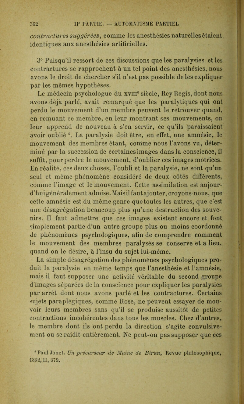 contractures suggerees, comme les anesthesies naturelles etaient identiques aux anesthesies artificielles. 3° Puisqu’il ressort de ces discussions que les paralysies et les contractures se rapprochent a un tel point des anesthesies, nous avons le droit de chercher s’il n’est pas possible delesexpliquer par les memes hypotheses. Le medecin psychologue du xvme siecle, Rey Regis, dont nous avons deja parle', avait remarque que les paralytiques qui ont perdu le mouvement d’un membre peuvent le retrouver quand, en remuant ce membre, en leur montrant ses mouvements, on leur apprend de nouveau a s’en servir, ce qu’ils paraissaient avoir oublie L La paralysie doit etre, en effet, une amnesie, le mouvement des membres etant, comme nous l’avons vu, deter- mine par la succession de certaines images dans la conscience, il suffit, pourperdre le mouvement, d’oublier ces images motrices. En realite, ces deux choses, l’oubli et la paralysie, ne sont qu’un seul et meme phenomene considere de deux cotes differents, comme l’image et le mouvement. Cette assimilation est aujour- d’huigeneralementadmise. Maisilfautajouter,croyons-nous, que cette amnesie est du meme genre quetoutes les autres, que c’est une desagregation beaucoup plus qu’une destruction des souve- nirs. II faut admettre que ces images existent encore et font simplement partie d’un autre groupe plus ou moins coordonne de phenomenes psychologiques, afin de comprendre comment le mouvement des membres paralyses se conserve et a lieu, quand on le desire, a l’insu du sujet lui-meme. La simple desagregation des phenomenes psychologiques pro- duit la paralysie en meme temps que l’anesthesie et l’amnesie, mais il faut supposer une activite veritable du second groupe d’images separees de la conscience pour expliquer les paralysies par arret dont nous avons parle et les contractures. Certains sujets paraplegiques, comme Rose, ne peuvent essayer de mou- voir leurs membres sans qu’il se produise aussitdt de petites contractions incoherentes dans tous les muscles. Chez d’autres, le membre dont ils ont perdu la direction s’agite convulsive- ment ou se raidit entierement. Ne peut-on pas supposer que ces 4 Paul Janet. Un precurseur de Maine de Biran, Revue philosophique, 1882,11, 379.