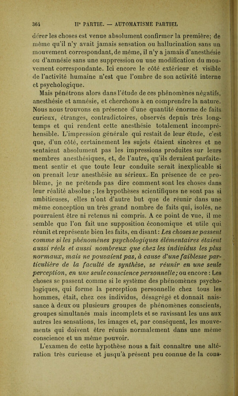 de'rer les choses est venue absolument confirmer la premiere; de meme qu'il n’y avait jamais sensation ou hallucination sans un mouvement correspondant, de meme, il n’y a jamais d’anesthe'sie ou d’amnesie sans une suppression ou une modification du mou- vement correspondante. Ici encore le cote exterieur et visible de l’activite humaine n’est que l’ombre de son activite interne et psychologique. Mais penetrons alors dans l’etude de ces phenomenes negatifs, anesthesie et amnesie, et cherchons a en comprendre la nature. Nous nous trouvons en presence d’une quantite enorme de faits curieux, etranges, contradictoires, observes depuis tres long- temps et qui rendent cette anesthesie totalement incompre- hensible. L’impression generale qui restait de leur etude, c’est que, d’un c6te, eertainement les sujets etaient sinceres et ne sentaient absolument pas les impressions produites sur leurs membres anesthesiques, et, de l’autre, qu’ils devaient parfaite- ment sentir et que toute leur conduite serait inexplicable si on prenait leur anesthesie au serieux. En presence de ce pro- bleme, je ne pretends pas dire comment sont les choses dans leur realite absolue ; les hypotheses scientifiques ne sont pas si ambitieuses, elles n’ont d’autre but que de reunir dans une meme conception un tres grand nombre de faits qui, isoles, ne pourraient etre ni retenus ni compris. A ce point de vue, il me semble que Ton fait une supposition economique et utile qui reunit et represente bien les faits, en disant: Les choses se passent comme si les phenomenes psychologiques elementaires etaient aussi reels et aussi nombreux que chezles individus les plus normaux, mais ne pouvaient pas, d cause d'une faiblesse par- ticuliere de la faculte de synthese, se reunir en une seule perception, en une seule consciencepersonnelle; ou encore: Les choses se passent comme si le systeme des phenomenes psycho- logiques, qui forme la perception personnelle chez tous les hommes, etait, chez ces individus, desagrege et donnait nais- sance a deux ou plusieurs groupes de phenomenes conscients, groupes simultanes mais incomplets et se ravissant les uns aux autres les sensations, les images et, par consequent, les mouve- ments qui doivent etre reunis normalement dans une meme conscience et un meme puuvoir. L’examen de cette hypothese nous a fait connaitre une alte- ration tres curieuse et jusqu’a present peu connue de la cons-