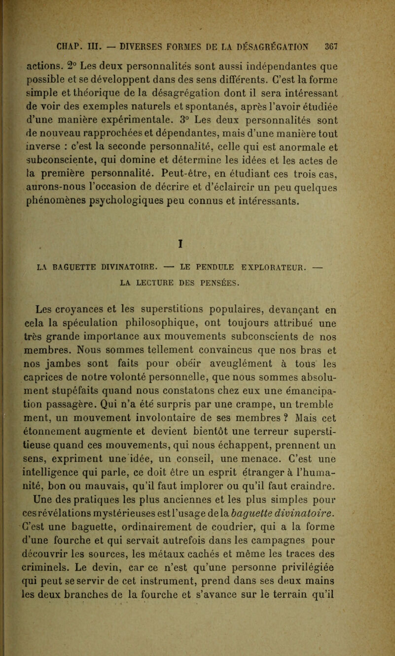 actions. 2° Les deux personnalite's sont aussi independantes que possible et se developpent dans des sens diflerents. G’est la forme simple et theorique de la desagregation dont il sera interessant de voir des exemples naturels et spontanes, apres l’avoir etudiee d’une maniere experimentale. 3° Les deux personnalites sont de nouveau rapprochees et dependantes, mais d’une maniere tout inverse : c’est la seconde personnalite, celle qui est anormale et subconsciente, qui domine et determine les idees et les actes de la premiere personnalite. Peut-etre, en etudiant ces trois cas, aurons-nous l’occasion de decrire et d’eclaircir un peu quelques phenomenes psychologies peu connus et inte'ressants. I LA BAGUETTE DIVINATOIRE. — LE PENDULE EXPLORATEUR. — LA LECTURE DES PENSEES. Les croyances et les superstitions populaires, devangant en cela la speculation philosophique, ont toujours attribue' une tres grande importance aux mouvements subconscients de nos membres. Nous sommes tellement convaincus que nos bras et nos jambes sont faits pour obeir aveuglement a tous les caprices de notre volonte personnelle, que nous sommes absolu- ment stupefaits quand nous constatons chez eux une emancipa- tion passagere. Qui n’a ete surpris par une crampe, un tremble ment, un mouvement involontaire de ses membres ? Mais cet etonnement augmente et devient bientot une terreur supersti- tieuse quand ces mouvements, qui nous echappent, prennent un sens, expriment une idee, un conseil, une menace. G’est une intelligence qui parle, ce doit etre un esprit e'tranger a l’huma- nite, bon ou mauvais, qu’il faut implorer ou qu’il faut craindre. Une des pratiques les plus anciennes et les plus simples pour cesrevelations mysterieuses estl’usage dela baguette dimnatoire. G’est une baguette, ordinairement de coudrier, qui a la forme d’une fourche et qui servait autrefois dans les campagnes pour decouvrir les sources, les metaux caches et meme les traces des criminels. Le devin, car ce n’est qu’une personne privilegiee qui peut seservir de cet instrument, prend dans ses deux mains les deux branches de la fourche et s’avance sur le terrain qu’il