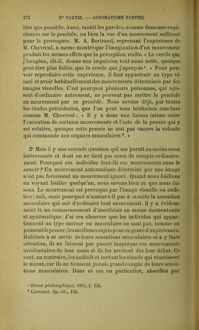 lees que possible. Aussi, tantot les paroles, comme dans mes expe- riences sur le pendule, ou bien la vue d’un mouvement suffisent pour le provoquer. M. A. Bertrand, reprenant l’experience de M. Chevreul, a meme montreque l’imagination d’un mouvemenl produit les memes efFets que la perception reelle.« Le cercle que j’imagine, dit-il, donne une impulsion tout aussi nette, quoique peut-etre plus faible,que le cercle que j’apergoisl. » Pour pou- voir reproduire cette experience, il faut appartenir au type vi- suel et avoir habituellementdes mouvements determines par des images visuelles. C’est pourquoi plusieurs personnes, qui agis- sent d’ordinaire autrement, ne peuvent pas mettre le pendule en mouvement par ce procede. Nous savons deja, par toutes les etudes precedentes, que Ton peut sans hesitation conelure comme M. Chevreul : « Il y a done une liaison intime entre l’execution de certains mouvements et l’acte de la pensee qui y est relative, quoique cette pensee ne soit pas encore la volonte qui commande aux organes musculaires2. » 2° Mais il y une seconde question qui me parait auinoins aussi interessante et dont on ne tient pas assez de compte ordinaire- ment. Pourquoi ces individus font-ils ces mouvements sans le savoir? Un mouvement automatique determine par une image n’est pas forcement un mouvement ignore. Quand nous baillons en voyant bailler quelqu’un, nous savons bien ce que nous fai- sons. Le mouvement est provoque par l’image visuelle ou audi- tive; soit, mais pourquoi n’amene-t-il pas a sa suite la sensation musculaire qui suit d’ordinaire tout mouvement. 11 y a evidem- ment la un commencement d’anesthesie au moins momentanee et systematique. J’ai cru observer que les individus qui appar- tiennent au type moteur ou musculaire ne sont pas, comme on pourraitlepenser, lesmeilleurs sujets pour ce genre d’experiences. Habitues a se servir deleurs sensations musculaires et a y faire attention, ils ne laissent pas passer inapergus ces mouvements involontaires de leur main et ils les arretent des leur debut. Ce sont, au contraire, les auditifs et surtout les visuels qui reussissent le mieux, car ils ne tiennent jamais grand compte de leurs sensa- tions musculaires. Dans ce cas en particulier, absorbes par • Revue philosophique, 1884,1, 251. * Chevreul. Op. cil158.